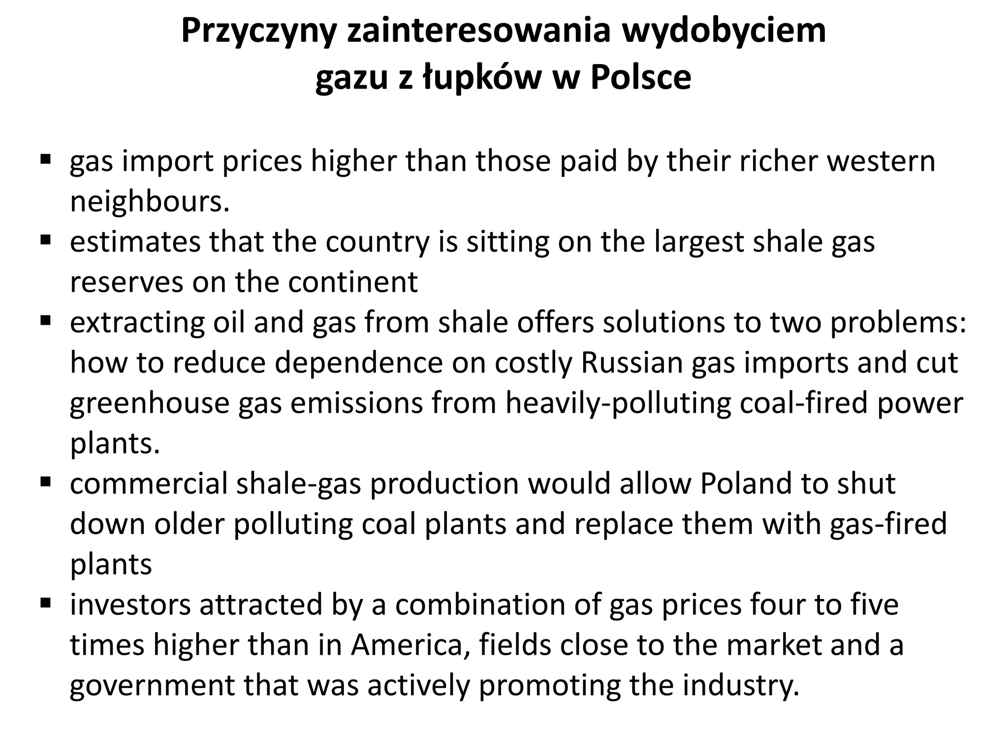 Przyczyny zainteresowania wydobyciem 
gazu z łupków w Polsce 
 gas import prices higher than those paid by their richer western 
neighbours. 
 estimates that the country is sitting on the largest shale gas 
reserves on the continent 
 extracting oil and gas from shale offers solutions to two problems: 
how to reduce dependence on costly Russian gas imports and cut 
greenhouse gas emissions from heavily-polluting coal-fired power 
plants. 
 commercial shale-gas production would allow Poland to shut 
down older polluting coal plants and replace them with gas-fired 
plants 
 investors attracted by a combination of gas prices four to five 
times higher than in America, fields close to the market and a 
government that was actively promoting the industry. 
 