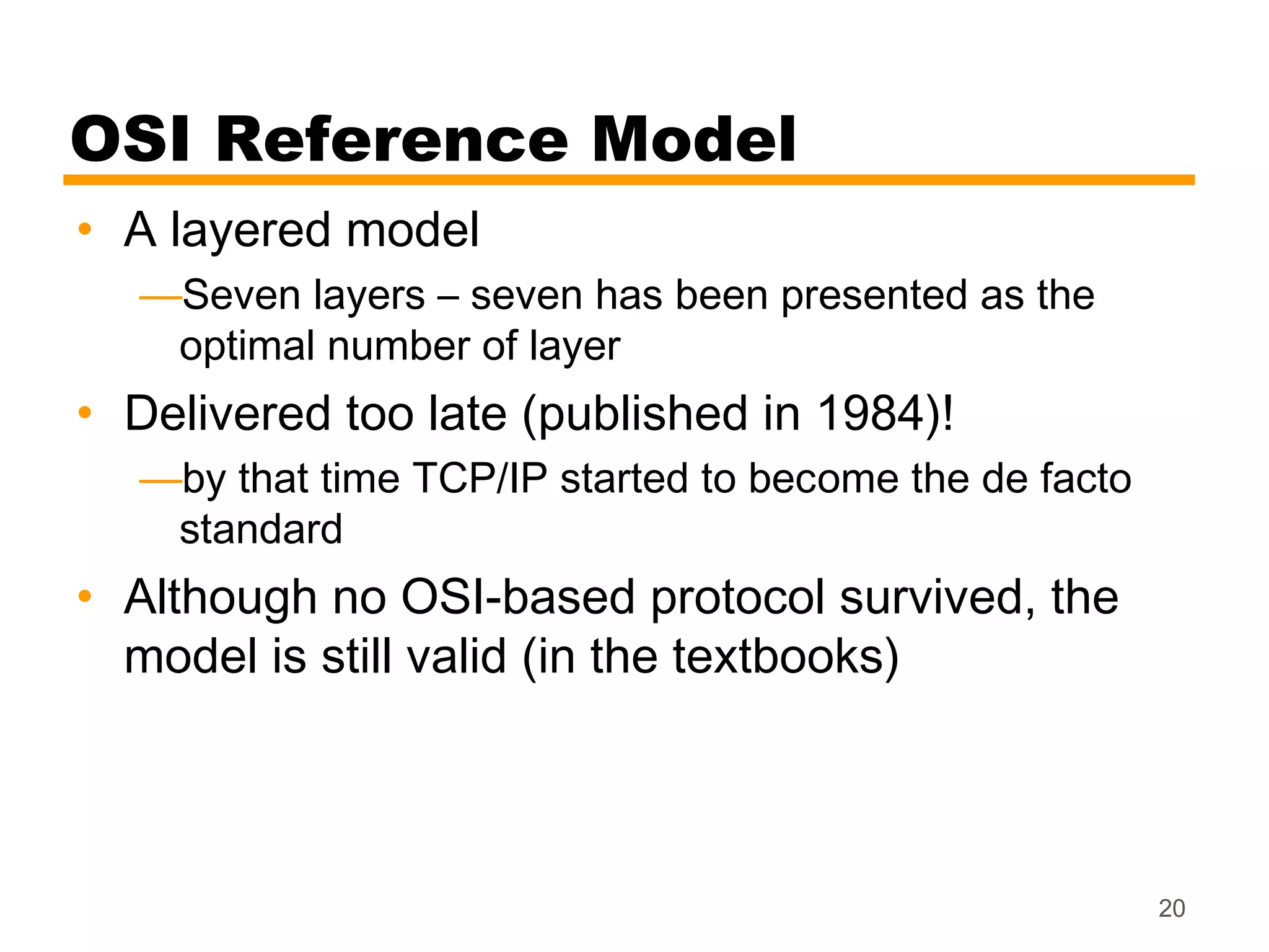 OSI Reference Model
• A layered model
  —Seven layers – seven has been presented as the
   optimal number of layer
• Delivered too late (published in 1984)!
  —by that time TCP/IP started to become the de facto
   standard
• Although no OSI-based protocol survived, the
  model is still valid (in the textbooks)



                                                        20
 