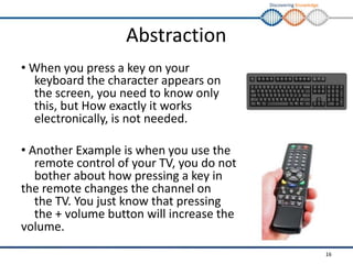 Discovering Knowledge
Abstraction
• When you press a key on your
keyboard the character appears on
the screen, you need to know only
this, but How exactly it works
electronically, is not needed.
• Another Example is when you use the
remote control of your TV, you do not
bother about how pressing a key in
the remote changes the channel on
the TV. You just know that pressing
the + volume button will increase the
volume.
16
 