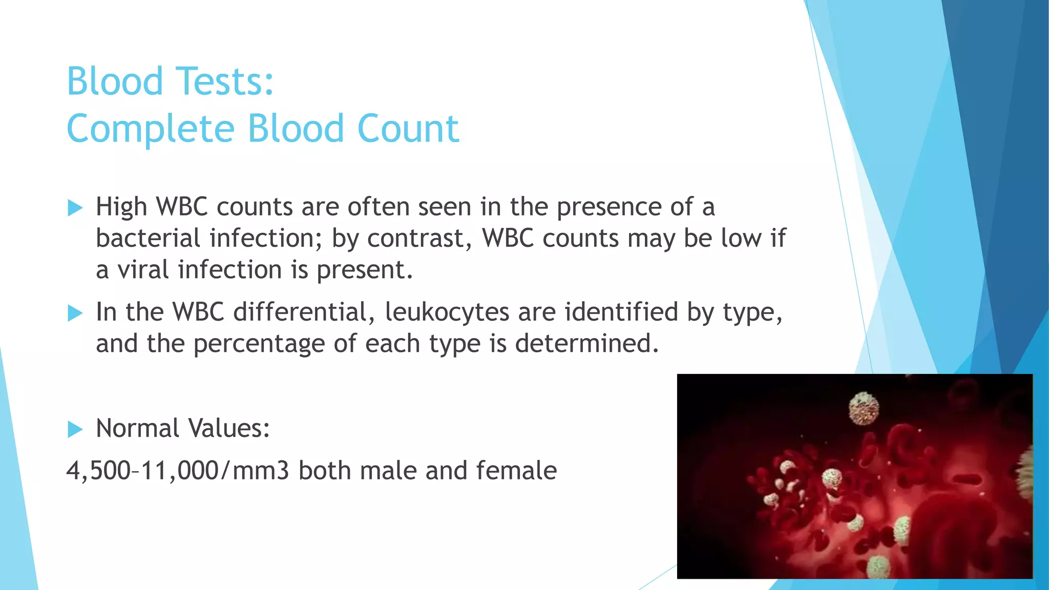 Blood Tests:
Complete Blood Count
 High WBC counts are often seen in the presence of a
bacterial infection; by contrast, WBC counts may be low if
a viral infection is present.
 In the WBC differential, leukocytes are identified by type,
and the percentage of each type is determined.
 Normal Values:
4,500–11,000/mm3 both male and female
 