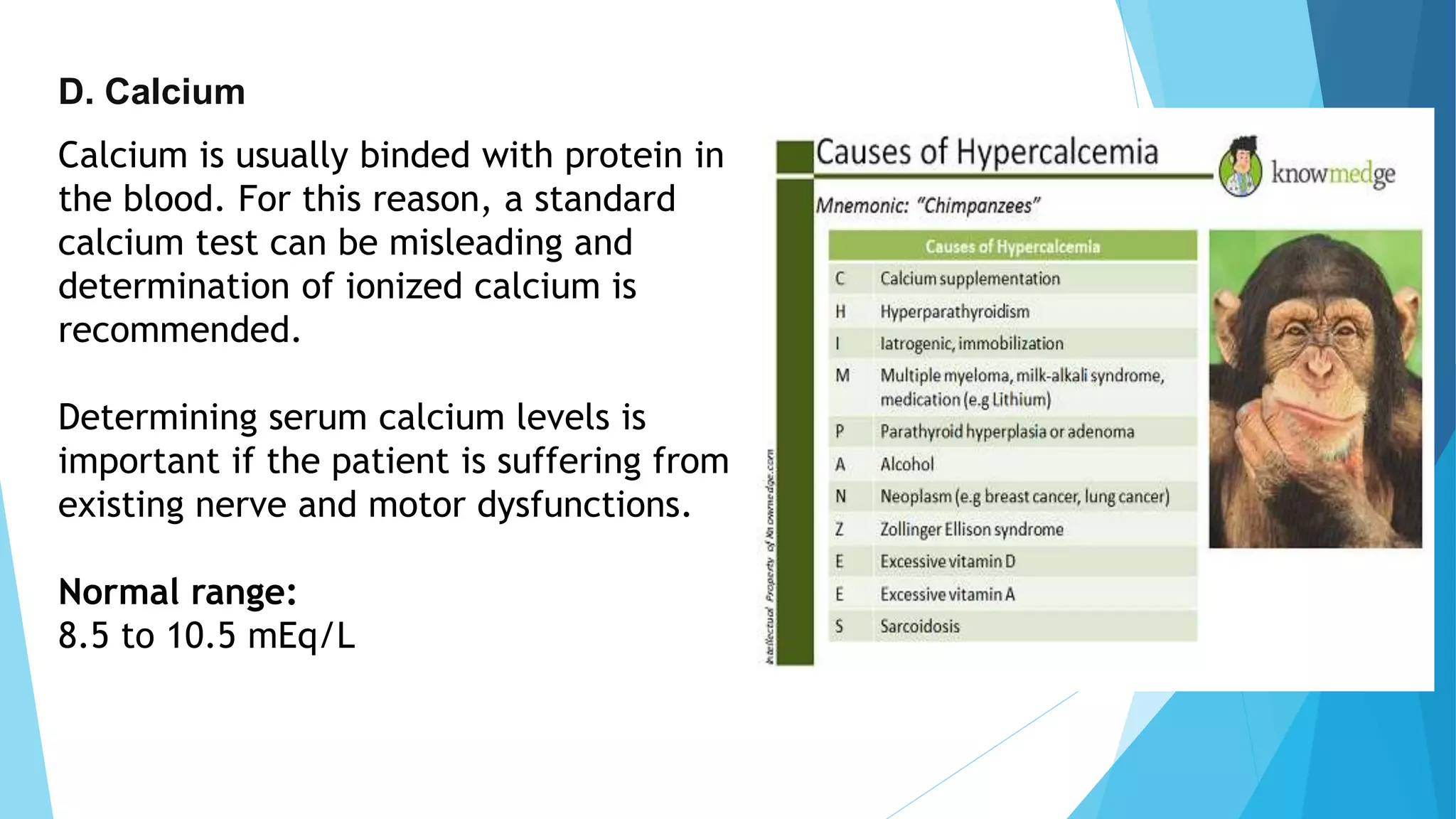 D. Calcium
Calcium is usually binded with protein in
the blood. For this reason, a standard
calcium test can be misleading and
determination of ionized calcium is
recommended.
Determining serum calcium levels is
important if the patient is suffering from
existing nerve and motor dysfunctions.
Normal range:
8.5 to 10.5 mEq/L
 