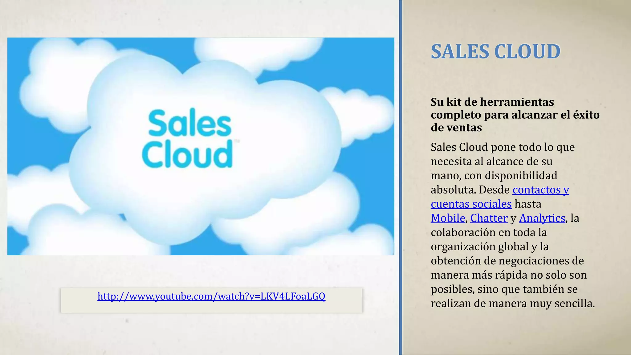 SALES CLOUD
Su kit de herramientas
completo para alcanzar el éxito
de ventas
Sales Cloud pone todo lo que
necesita al alcance de su
mano, con disponibilidad
absoluta. Desde contactos y
cuentas sociales hasta
Mobile, Chatter y Analytics, la
colaboración en toda la
organización global y la
obtención de negociaciones de
manera más rápida no solo son
posibles, sino que también se
realizan de manera muy sencilla.
http://www.youtube.com/watch?v=LKV4LFoaLGQ
 