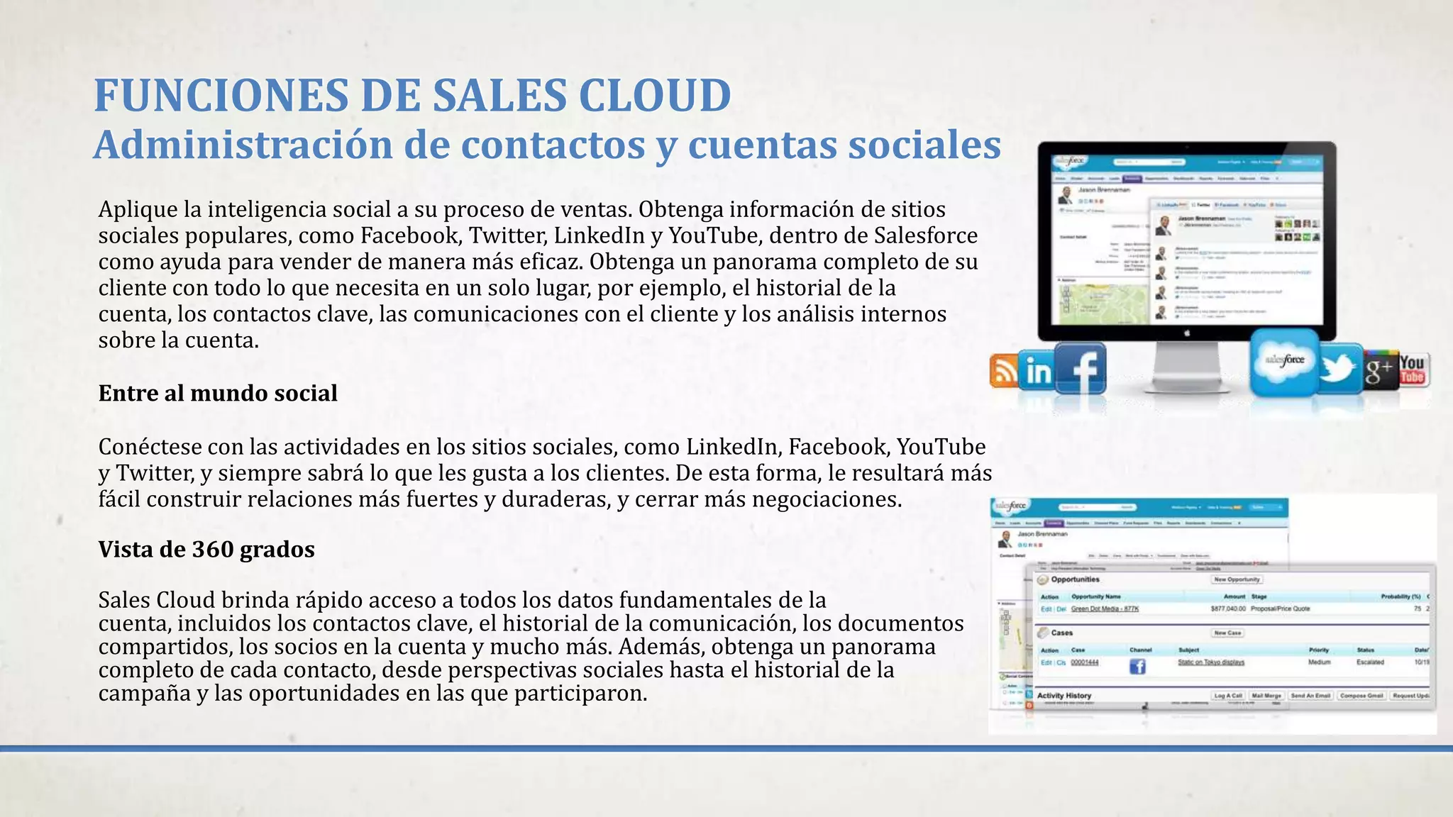 FUNCIONES DE SALES CLOUD
Administración de contactos y cuentas sociales
Aplique la inteligencia social a su proceso de ventas. Obtenga información de sitios
sociales populares, como Facebook, Twitter, LinkedIn y YouTube, dentro de Salesforce
como ayuda para vender de manera más eficaz. Obtenga un panorama completo de su
cliente con todo lo que necesita en un solo lugar, por ejemplo, el historial de la
cuenta, los contactos clave, las comunicaciones con el cliente y los análisis internos
sobre la cuenta.
Entre al mundo social
Conéctese con las actividades en los sitios sociales, como LinkedIn, Facebook, YouTube
y Twitter, y siempre sabrá lo que les gusta a los clientes. De esta forma, le resultará más
fácil construir relaciones más fuertes y duraderas, y cerrar más negociaciones.
Vista de 360 grados
Sales Cloud brinda rápido acceso a todos los datos fundamentales de la
cuenta, incluidos los contactos clave, el historial de la comunicación, los documentos
compartidos, los socios en la cuenta y mucho más. Además, obtenga un panorama
completo de cada contacto, desde perspectivas sociales hasta el historial de la
campaña y las oportunidades en las que participaron.
 