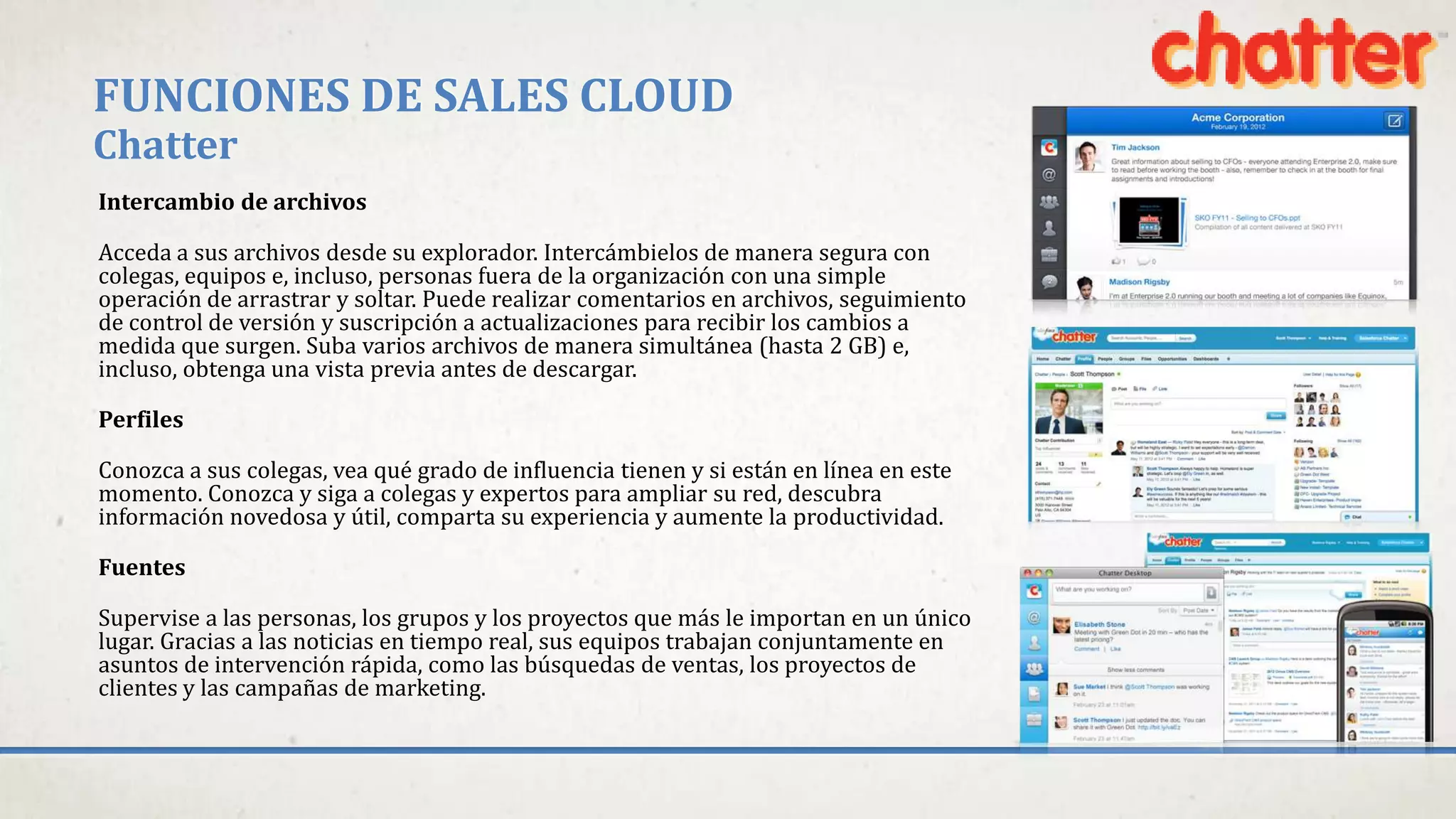 FUNCIONES DE SALES CLOUD
Chatter
Intercambio de archivos
Acceda a sus archivos desde su explorador. Intercámbielos de manera segura con
colegas, equipos e, incluso, personas fuera de la organización con una simple
operación de arrastrar y soltar. Puede realizar comentarios en archivos, seguimiento
de control de versión y suscripción a actualizaciones para recibir los cambios a
medida que surgen. Suba varios archivos de manera simultánea (hasta 2 GB) e,
incluso, obtenga una vista previa antes de descargar.
Perfiles
Conozca a sus colegas, vea qué grado de influencia tienen y si están en línea en este
momento. Conozca y siga a colegas y expertos para ampliar su red, descubra
información novedosa y útil, comparta su experiencia y aumente la productividad.
Fuentes
Supervise a las personas, los grupos y los proyectos que más le importan en un único
lugar. Gracias a las noticias en tiempo real, sus equipos trabajan conjuntamente en
asuntos de intervención rápida, como las búsquedas de ventas, los proyectos de
clientes y las campañas de marketing.
 