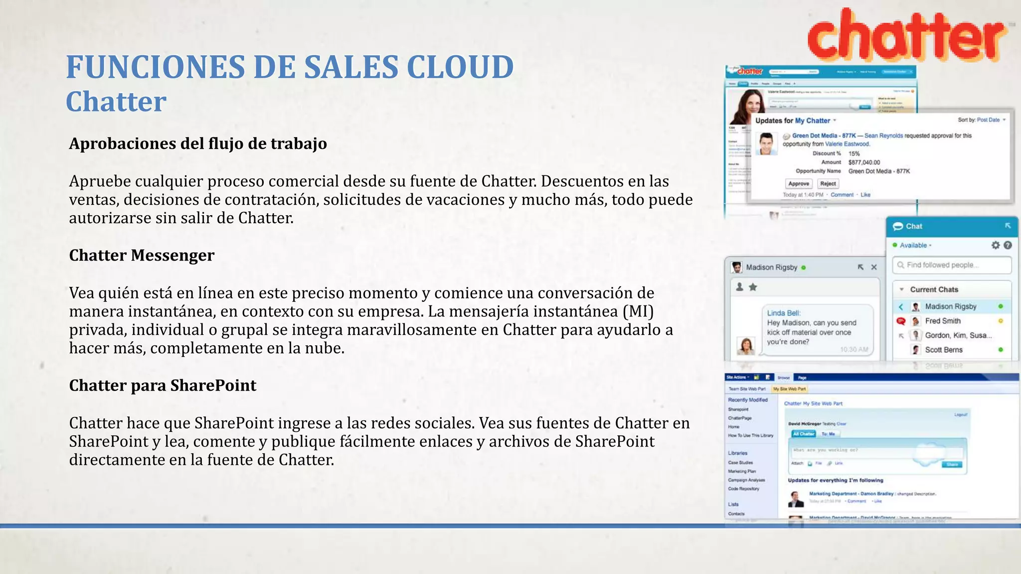 FUNCIONES DE SALES CLOUD
Chatter
Aprobaciones del flujo de trabajo
Apruebe cualquier proceso comercial desde su fuente de Chatter. Descuentos en las
ventas, decisiones de contratación, solicitudes de vacaciones y mucho más, todo puede
autorizarse sin salir de Chatter.
Chatter Messenger
Vea quién está en línea en este preciso momento y comience una conversación de
manera instantánea, en contexto con su empresa. La mensajería instantánea (MI)
privada, individual o grupal se integra maravillosamente en Chatter para ayudarlo a
hacer más, completamente en la nube.
Chatter para SharePoint
Chatter hace que SharePoint ingrese a las redes sociales. Vea sus fuentes de Chatter en
SharePoint y lea, comente y publique fácilmente enlaces y archivos de SharePoint
directamente en la fuente de Chatter.
 