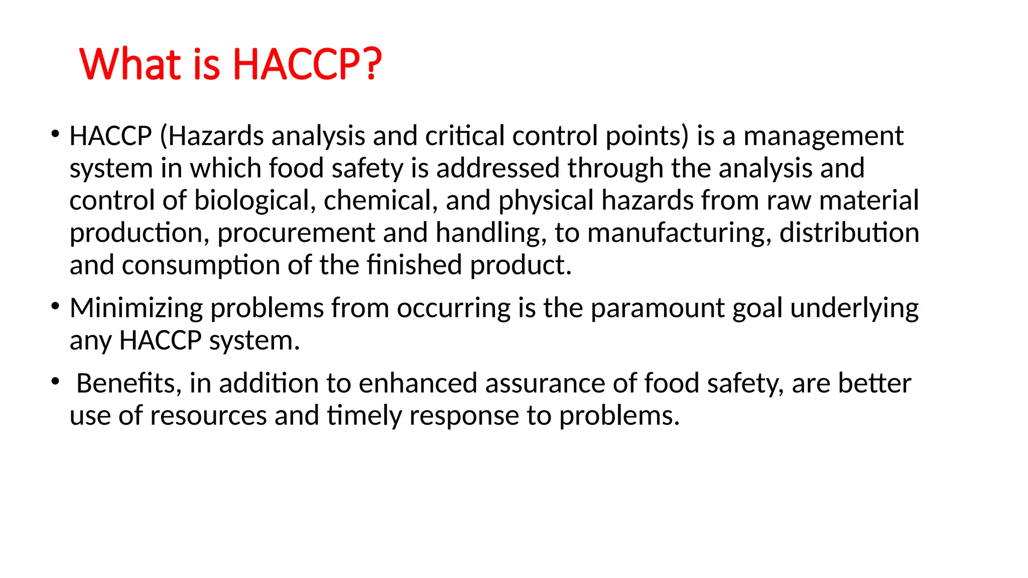 What is HACCP?
• HACCP (Hazards analysis and critical control points) is a management
system in which food safety is addressed through the analysis and
control of biological, chemical, and physical hazards from raw material
production, procurement and handling, to manufacturing, distribution
and consumption of the finished product.
• Minimizing problems from occurring is the paramount goal underlying
any HACCP system.
• Benefits, in addition to enhanced assurance of food safety, are better
use of resources and timely response to problems.
 