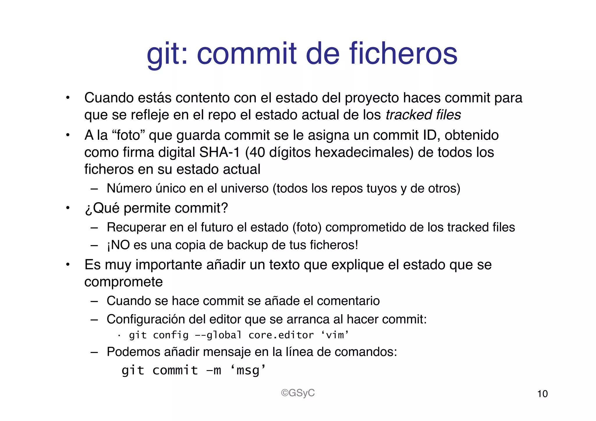 git: commit de ﬁcheros!
•  Cuando estás contento con el estado del proyecto haces commit para
que se reﬂeje en el repo el estado actual de los tracked ﬁles!
•  A la “foto” que guarda commit se le asigna un commit ID, obtenido
como ﬁrma digital SHA-1 (40 dígitos hexadecimales) de todos los
ﬁcheros en su estado actual!
–  Número único en el universo (todos los repos tuyos y de otros)!
•  ¿Qué permite commit?!
–  Recuperar en el futuro el estado (foto) comprometido de los tracked ﬁles!
–  ¡NO es una copia de backup de tus ﬁcheros!!
•  Es muy importante añadir un texto que explique el estado que se
compromete!
–  Cuando se hace commit se añade el comentario !
–  Conﬁguración del editor que se arranca al hacer commit:!
•  git config –-global core.editor ‘vim’
–  Podemos añadir mensaje en la línea de comandos: !
git commit –m ‘msg’
10!©GSyC!
 