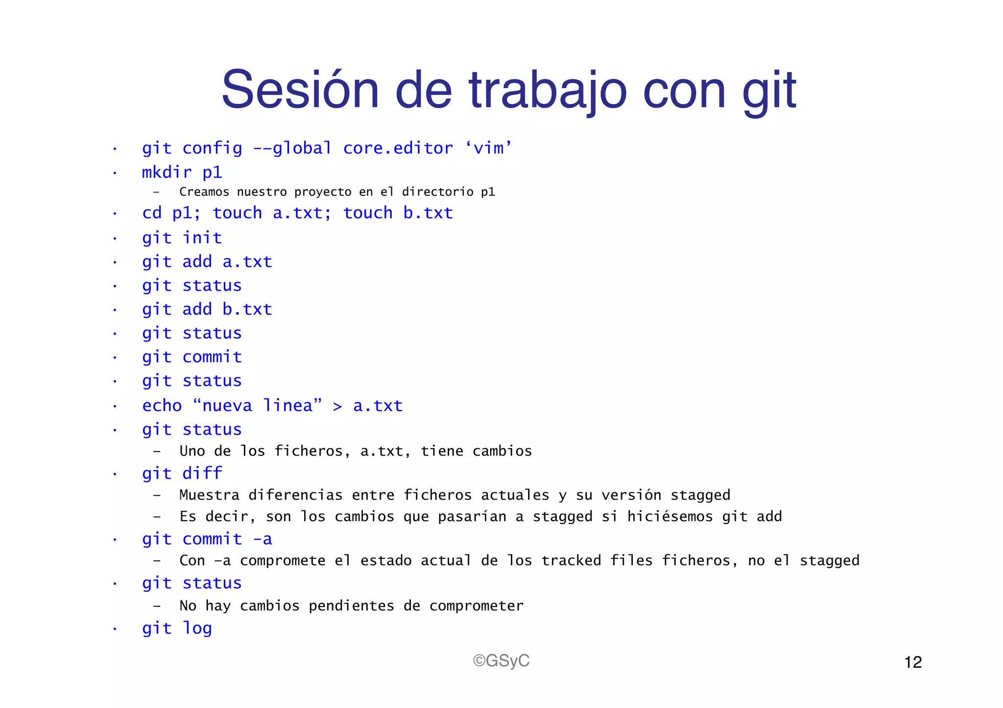 Sesión de trabajo con git!
•  git config -–global core.editor ‘vim’
•  mkdir p1
–  Creamos nuestro proyecto en el directorio p1
•  cd p1; touch a.txt; touch b.txt
•  git init
•  git add a.txt
•  git status
•  git add b.txt
•  git status
•  git commit
•  git status
•  echo “nueva linea” > a.txt
•  git status
–  Uno de los ficheros, a.txt, tiene cambios
•  git diff
–  Muestra diferencias entre ficheros actuales y su versión stagged
–  Es decir, son los cambios que pasarían a stagged si hiciésemos git add
•  git commit -a
–  Con –a compromete el estado actual de los tracked files ficheros, no el stagged
•  git status
–  No hay cambios pendientes de comprometer
•  git log
12!©GSyC!
 