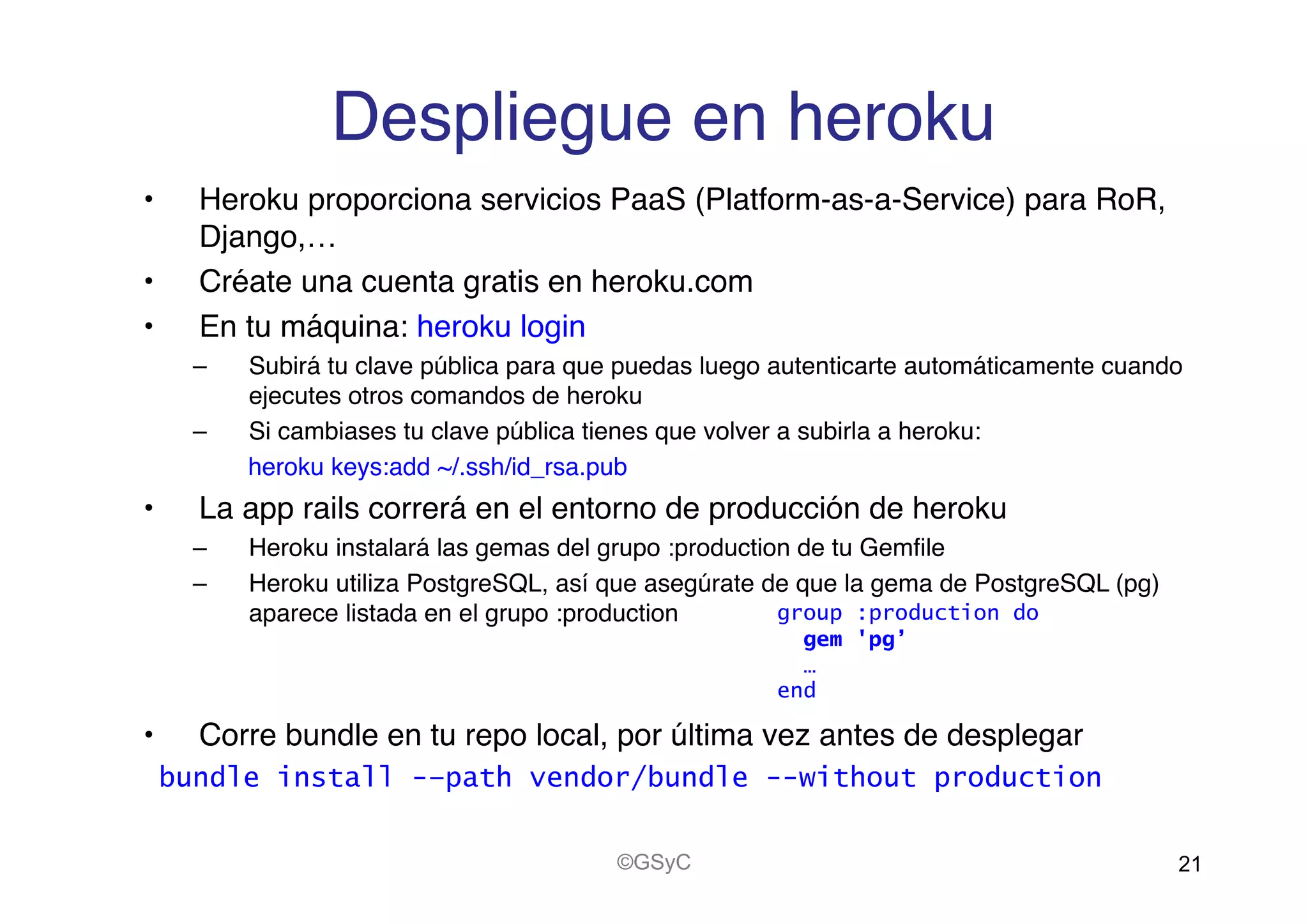 Despliegue en heroku!
•  Heroku proporciona servicios PaaS (Platform-as-a-Service) para RoR,
Django,…!
•  Créate una cuenta gratis en heroku.com!
•  En tu máquina: heroku login!
–  Subirá tu clave pública para que puedas luego autenticarte automáticamente cuando
ejecutes otros comandos de heroku!
–  Si cambiases tu clave pública tienes que volver a subirla a heroku:!
heroku keys:add ~/.ssh/id_rsa.pub!
•  La app rails correrá en el entorno de producción de heroku!
–  Heroku instalará las gemas del grupo :production de tu Gemﬁle!
–  Heroku utiliza PostgreSQL, así que asegúrate de que la gema de PostgreSQL (pg)
aparece listada en el grupo :production!
•  Corre bundle en tu repo local, por última vez antes de desplegar!
bundle install -–path vendor/bundle --without production
21©GSyC
group :production do
gem 'pg’
…
end
 