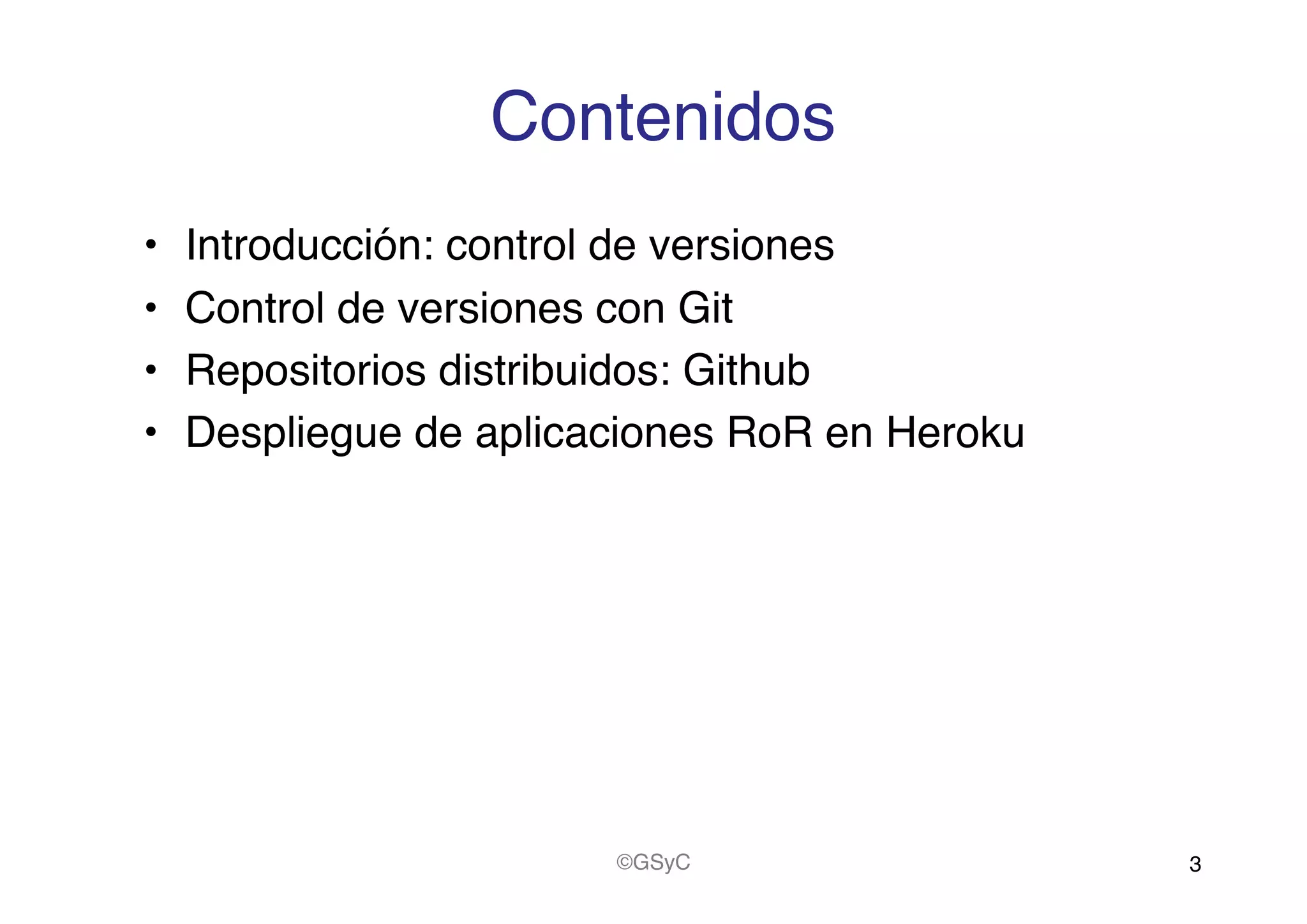 Contenidos!
•  Introducción: control de versiones!
•  Control de versiones con Git!
•  Repositorios distribuidos: Github!
•  Despliegue de aplicaciones RoR en Heroku!
3!©GSyC!
 