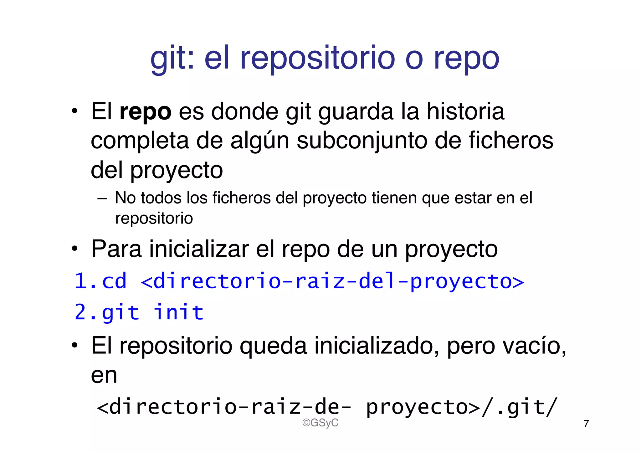 git: el repositorio o repo!
•  El repo es donde git guarda la historia
completa de algún subconjunto de ﬁcheros
del proyecto!
–  No todos los ﬁcheros del proyecto tienen que estar en el
repositorio!
•  Para inicializar el repo de un proyecto!
1. cd <directorio-raiz-del-proyecto>
2. git init
•  El repositorio queda inicializado, pero vacío,
en !
<directorio-raiz-de- proyecto>/.git/
7!©GSyC!
 