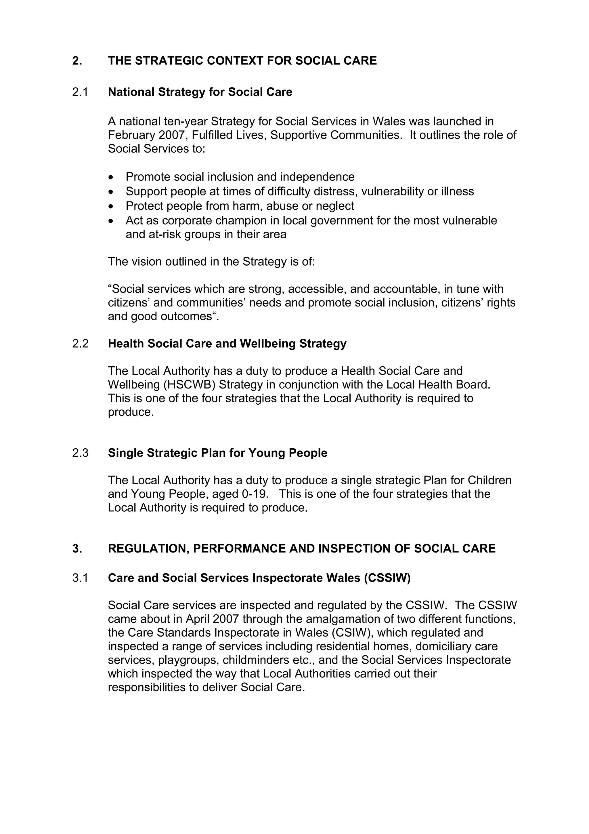 2.    THE STRATEGIC CONTEXT FOR SOCIAL CARE

2.1   National Strategy for Social Care

      A national ten-year Strategy for Social Services in Wales was launched in
      February 2007, Fulfilled Lives, Supportive Communities. It outlines the role of
      Social Services to:

      •   Promote social inclusion and independence
      •   Support people at times of difficulty distress, vulnerability or illness
      •   Protect people from harm, abuse or neglect
      •   Act as corporate champion in local government for the most vulnerable
          and at-risk groups in their area

      The vision outlined in the Strategy is of:

      “Social services which are strong, accessible, and accountable, in tune with
      citizens’ and communities’ needs and promote social inclusion, citizens’ rights
      and good outcomes“.

2.2   Health Social Care and Wellbeing Strategy

      The Local Authority has a duty to produce a Health Social Care and
      Wellbeing (HSCWB) Strategy in conjunction with the Local Health Board.
      This is one of the four strategies that the Local Authority is required to
      produce.


2.3   Single Strategic Plan for Young People

      The Local Authority has a duty to produce a single strategic Plan for Children
      and Young People, aged 0-19. This is one of the four strategies that the
      Local Authority is required to produce.


3.    REGULATION, PERFORMANCE AND INSPECTION OF SOCIAL CARE

3.1   Care and Social Services Inspectorate Wales (CSSIW)

      Social Care services are inspected and regulated by the CSSIW. The CSSIW
      came about in April 2007 through the amalgamation of two different functions,
      the Care Standards Inspectorate in Wales (CSIW), which regulated and
      inspected a range of services including residential homes, domiciliary care
      services, playgroups, childminders etc., and the Social Services Inspectorate
      which inspected the way that Local Authorities carried out their
      responsibilities to deliver Social Care.
 