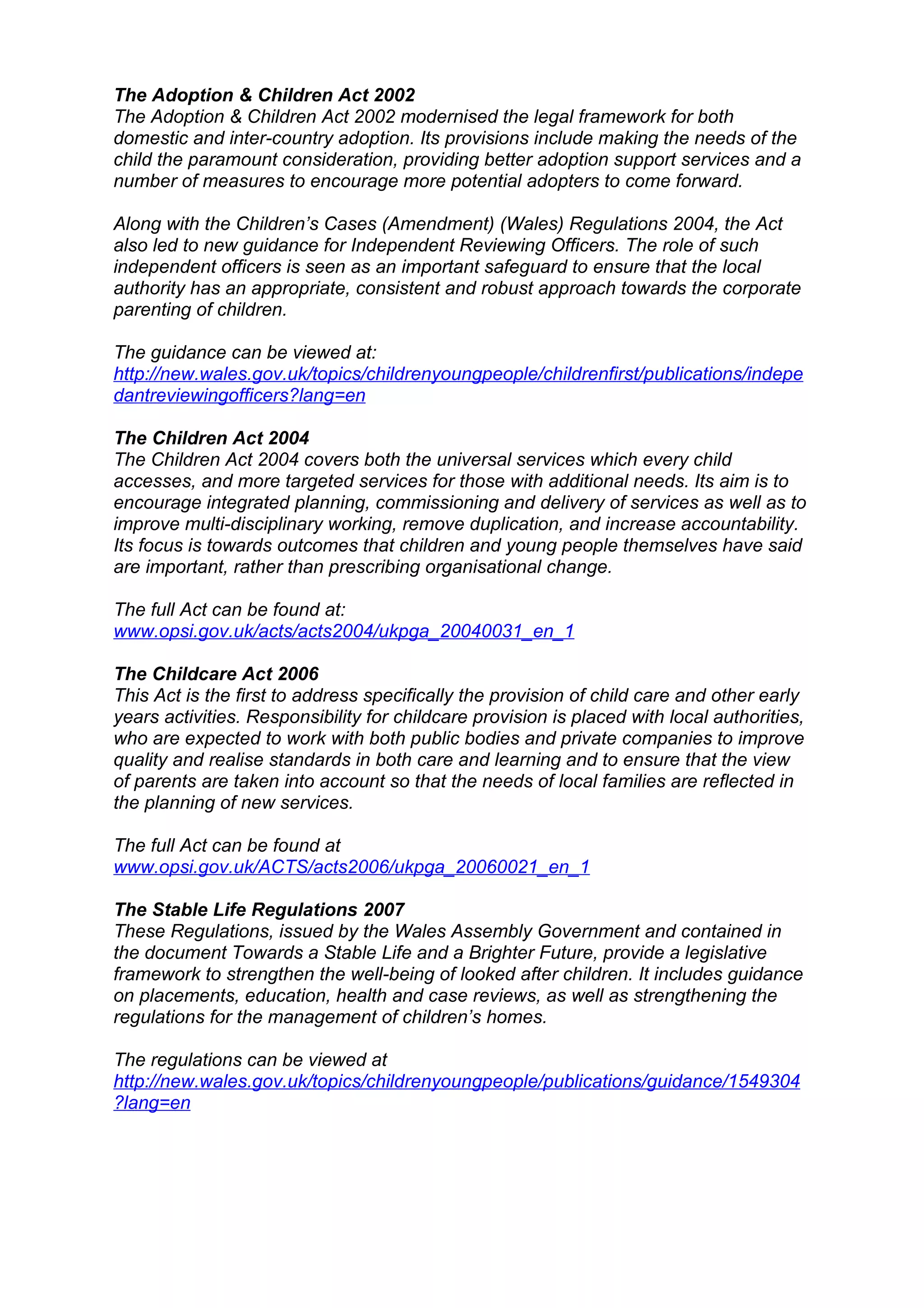 The Adoption & Children Act 2002
The Adoption & Children Act 2002 modernised the legal framework for both
domestic and inter-country adoption. Its provisions include making the needs of the
child the paramount consideration, providing better adoption support services and a
number of measures to encourage more potential adopters to come forward.

Along with the Children’s Cases (Amendment) (Wales) Regulations 2004, the Act
also led to new guidance for Independent Reviewing Officers. The role of such
independent officers is seen as an important safeguard to ensure that the local
authority has an appropriate, consistent and robust approach towards the corporate
parenting of children.

The guidance can be viewed at:
http://new.wales.gov.uk/topics/childrenyoungpeople/childrenfirst/publications/indepe
dantreviewingofficers?lang=en

The Children Act 2004
The Children Act 2004 covers both the universal services which every child
accesses, and more targeted services for those with additional needs. Its aim is to
encourage integrated planning, commissioning and delivery of services as well as to
improve multi-disciplinary working, remove duplication, and increase accountability.
Its focus is towards outcomes that children and young people themselves have said
are important, rather than prescribing organisational change.

The full Act can be found at:
www.opsi.gov.uk/acts/acts2004/ukpga_20040031_en_1

The Childcare Act 2006
This Act is the first to address specifically the provision of child care and other early
years activities. Responsibility for childcare provision is placed with local authorities,
who are expected to work with both public bodies and private companies to improve
quality and realise standards in both care and learning and to ensure that the view
of parents are taken into account so that the needs of local families are reflected in
the planning of new services.

The full Act can be found at
www.opsi.gov.uk/ACTS/acts2006/ukpga_20060021_en_1

The Stable Life Regulations 2007
These Regulations, issued by the Wales Assembly Government and contained in
the document Towards a Stable Life and a Brighter Future, provide a legislative
framework to strengthen the well-being of looked after children. It includes guidance
on placements, education, health and case reviews, as well as strengthening the
regulations for the management of children’s homes.

The regulations can be viewed at
http://new.wales.gov.uk/topics/childrenyoungpeople/publications/guidance/1549304
?lang=en
 