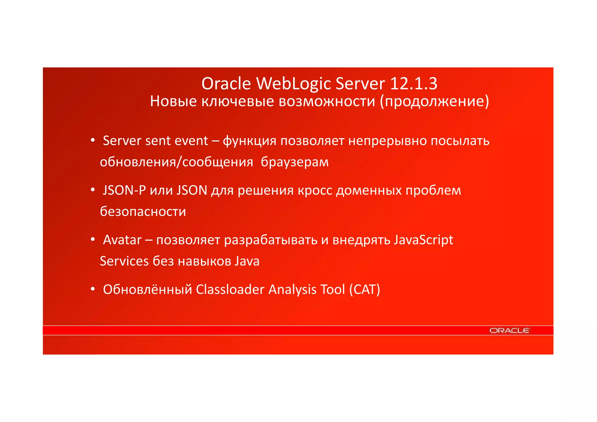 Oracle WebLogic Server 12.1.3 
Новые ключевые возможности (продолжение) 
• Server sent event – функция позволяет непрерывно посылать 
обновления/сообщения браузерам 
• JSON-P или JSON для решения кросс доменных проблем 
безопасности 
• Avatar – позволяет разрабатывать и внедрять JavaScript 
Services без навыков Java 
• Обновлённый Classloader Analysis Tool (CAT) 
 