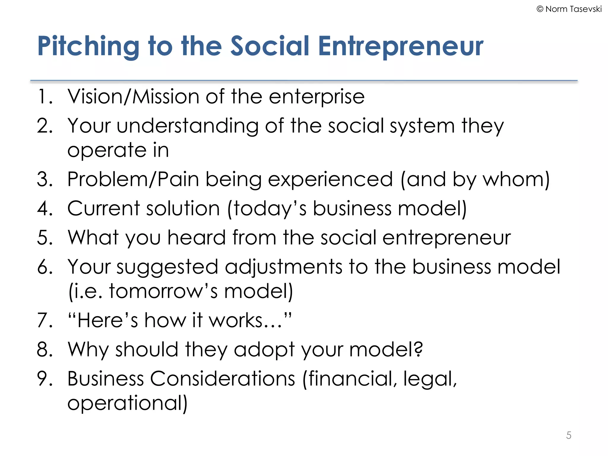 © Norm Tasevski
Pitching to the Social Entrepreneur
1. Vision/Mission of the enterprise
2. Your understanding of the social system they
operate in
3. Problem/Pain being experienced (and by whom)
4. Current solution (today’s business model)
5. What you heard from the social entrepreneur
6. Your suggested adjustments to the business model
(i.e. tomorrow’s model)
7. “Here’s how it works…”
8. Why should they adopt your model?
9. Business Considerations (financial, legal,
operational)
5
 