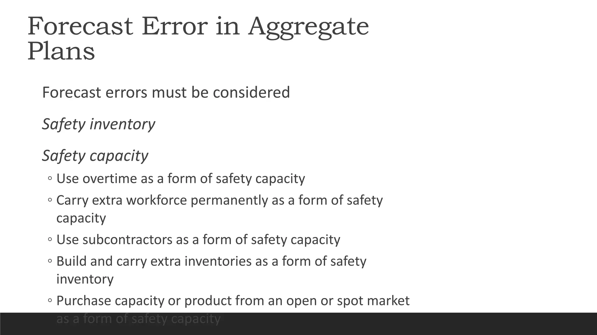 Forecast Error in Aggregate
Plans
Forecast errors must be considered
Safety inventory
Safety capacity
◦ Use overtime as a form of safety capacity
◦ Carry extra workforce permanently as a form of safety
capacity
◦ Use subcontractors as a form of safety capacity
◦ Build and carry extra inventories as a form of safety
inventory
◦ Purchase capacity or product from an open or spot market
as a form of safety capacity
 