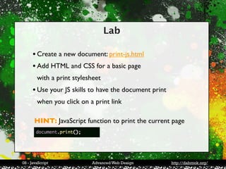 Lab

     • Create a new document: print-js.html
     • Add HTML and CSS for a basic page
        with a print stylesheet
     • Use your JS skills to have the document print
        when you click on a print link

      HINT: JavaScript function to print the current page




08 - JavaScript            Advanced Web Design         http://dabrook.org/
 