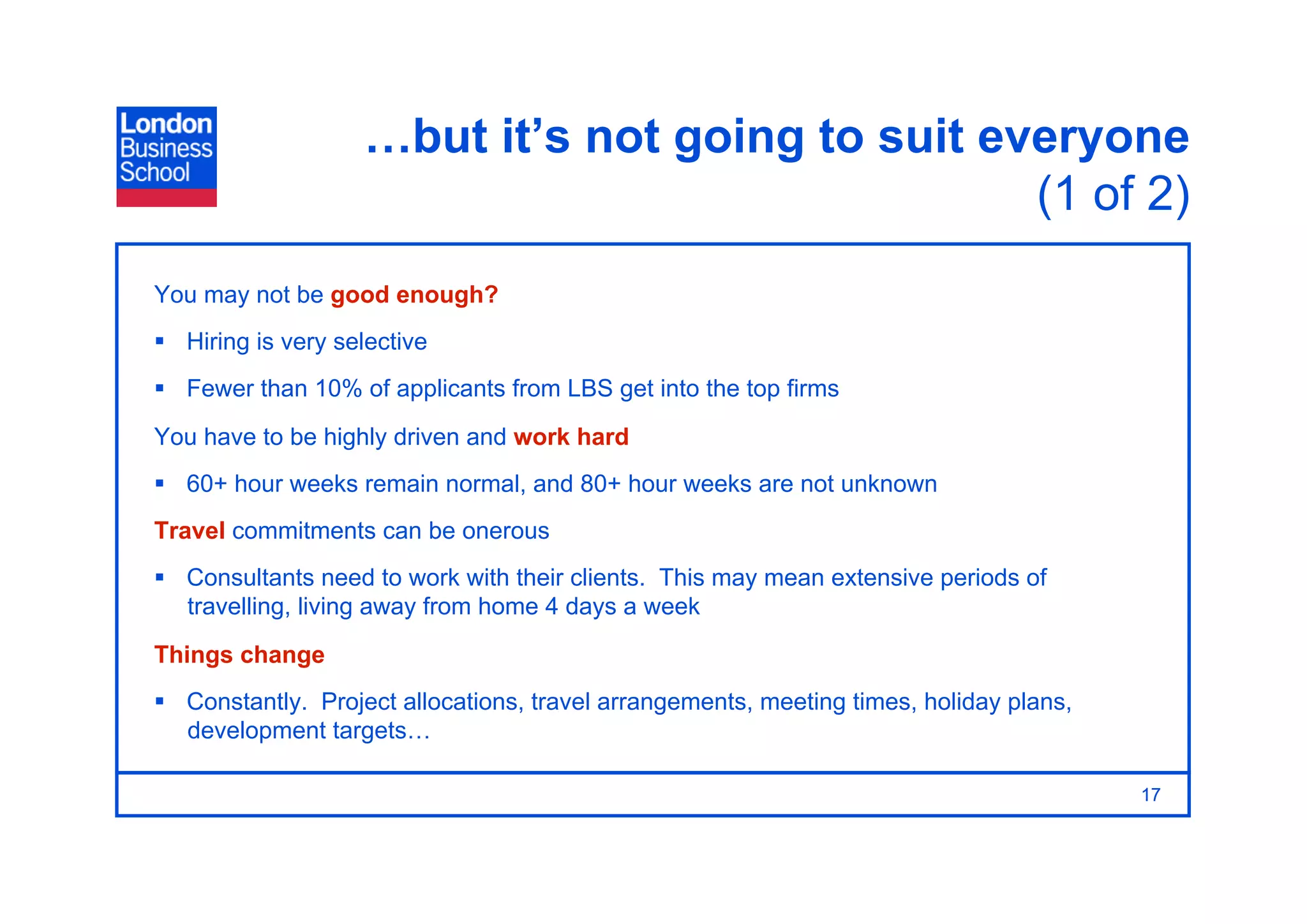 …but it’s not going to suit everyone
                                                  (1 of 2)
You may not be good enough?
  Hiring is very selective
  Fewer than 10% of applicants from LBS get into the top firms

You have to be highly driven and work hard
  60+ hour weeks remain normal, and 80+ hour weeks are not unknown
Travel commitments can be onerous
  Consultants need to work with their clients. This may mean extensive periods of
   travelling, living away from home 4 days a week
Things change
  Constantly. Project allocations, travel arrangements, meeting times, holiday plans,
   development targets…

                                                                                         17
 