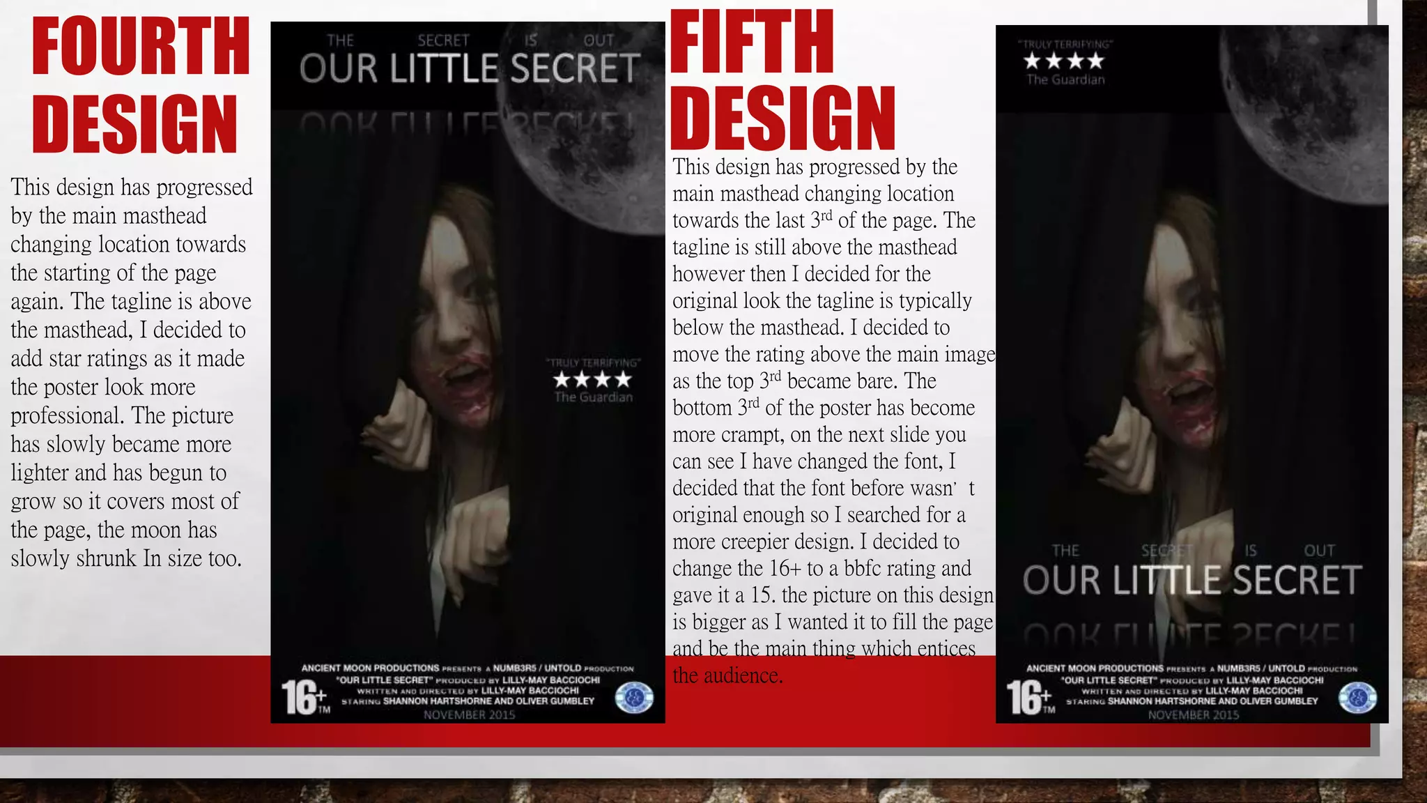 FOURTH
DESIGN
This design has progressed
by the main masthead
changing location towards
the starting of the page
again. The tagline is above
the masthead, I decided to
add star ratings as it made
the poster look more
professional. The picture
has slowly became more
lighter and has begun to
grow so it covers most of
the page, the moon has
slowly shrunk In size too.
FIFTH
DESIGNThis design has progressed by the
main masthead changing location
towards the last 3rd of the page. The
tagline is still above the masthead
however then I decided for the
original look the tagline is typically
below the masthead. I decided to
move the rating above the main image
as the top 3rd became bare. The
bottom 3rd of the poster has become
more crampt, on the next slide you
can see I have changed the font, I
decided that the font before wasn’t
original enough so I searched for a
more creepier design. I decided to
change the 16+ to a bbfc rating and
gave it a 15. the picture on this design
is bigger as I wanted it to fill the page
and be the main thing which entices
the audience.
 