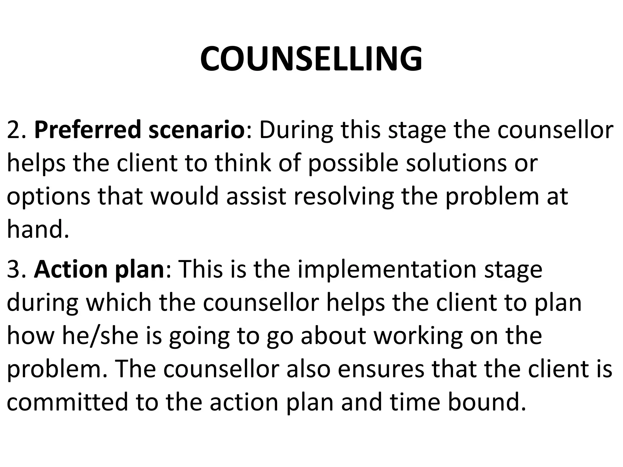 2. Preferred scenario: During this stage the counsellor
helps the client to think of possible solutions or
options that would assist resolving the problem at
hand.
3. Action plan: This is the implementation stage
during which the counsellor helps the client to plan
how he/she is going to go about working on the
problem. The counsellor also ensures that the client is
committed to the action plan and time bound.
COUNSELLING
 