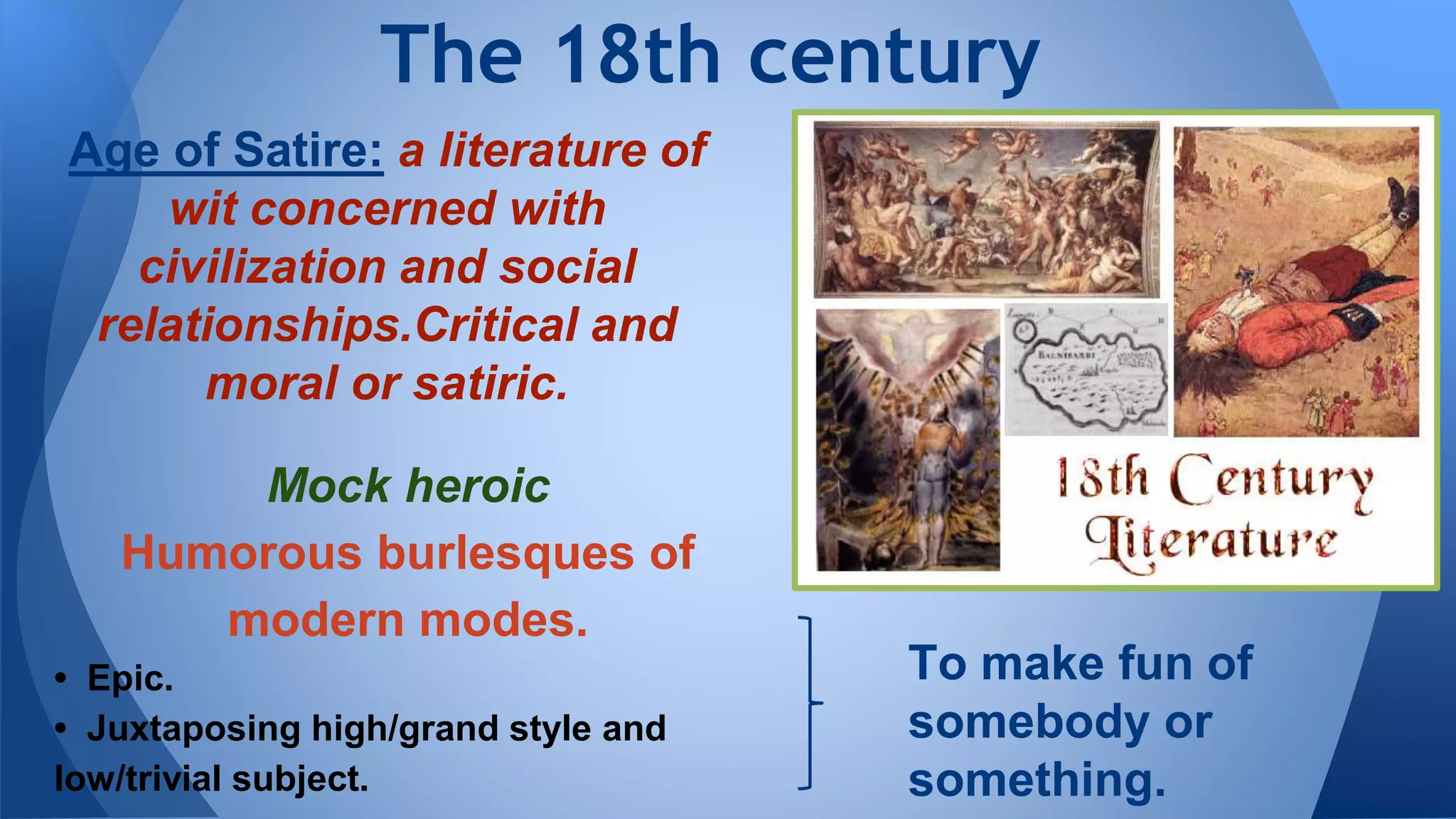 Age of Satire: a literature of
wit concerned with
civilization and social
relationships.Critical and
moral or satiric.
The 18th century
To make fun of
somebody or
something.
Mock heroic
Humorous burlesques of
modern modes.
• Epic.
• Juxtaposing high/grand style and
low/trivial subject.
 