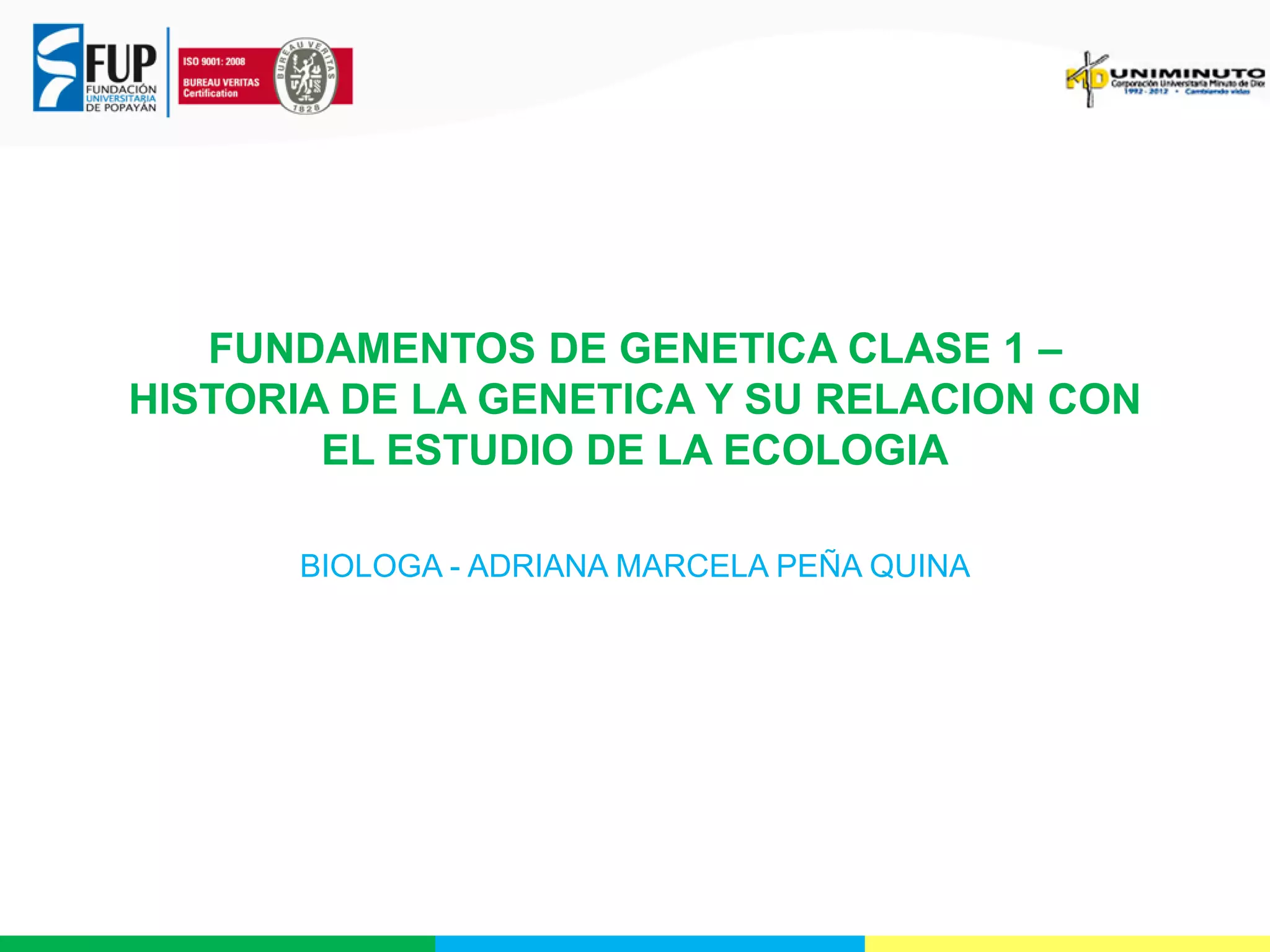 FUNDAMENTOS DE GENETICA CLASE 1 –
HISTORIA DE LA GENETICA Y SU RELACION CON
EL ESTUDIO DE LA ECOLOGIA
BIOLOGA - ADRIANA MARCELA PEÑA QUINA

 