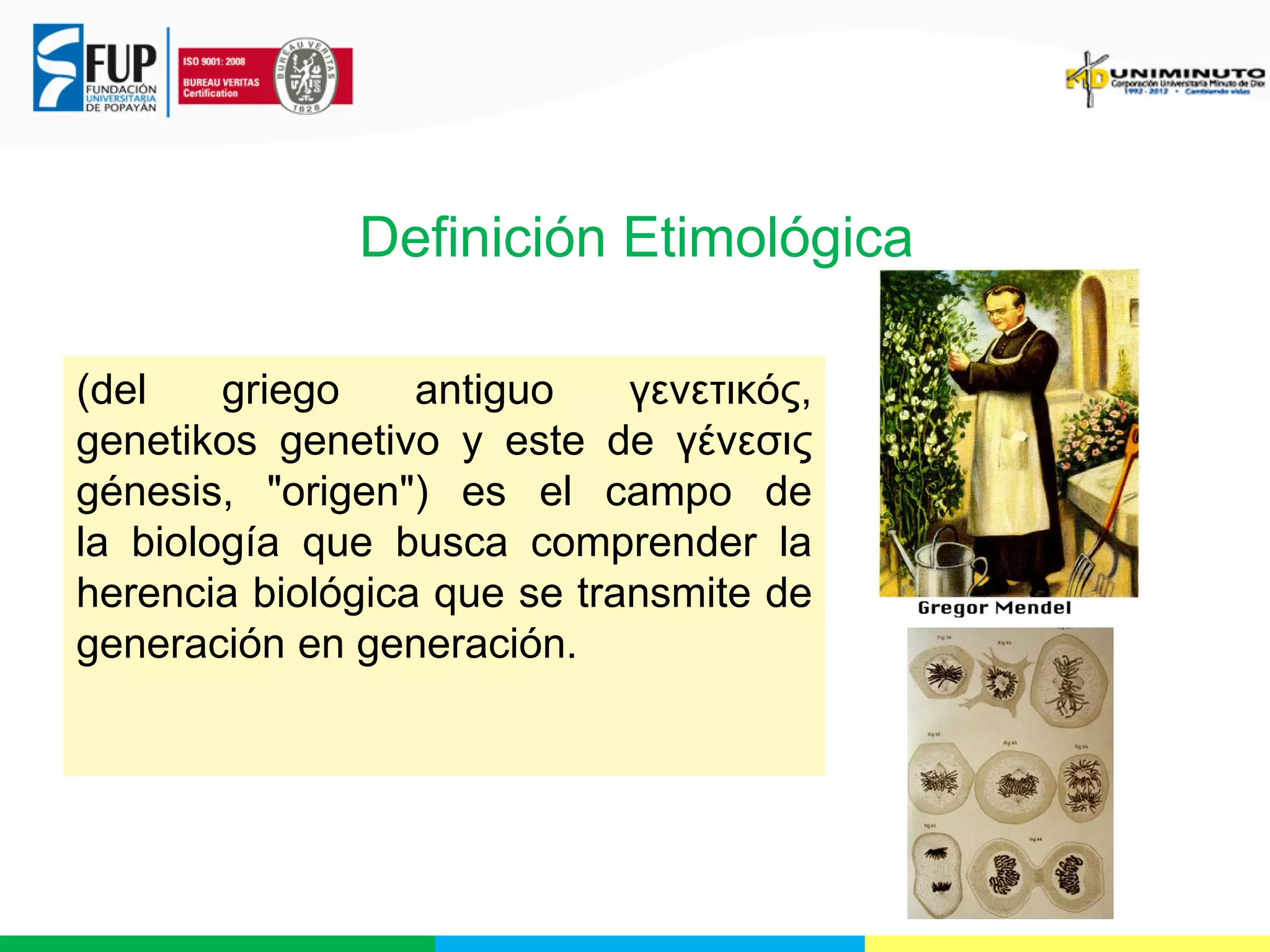 Definición Etimológica
(del
griego
antiguo
γενετικός,
genetikos genetivo y este de γένεσις
génesis, "origen") es el campo de
la biología que busca comprender la
herencia biológica que se transmite de
generación en generación.

 