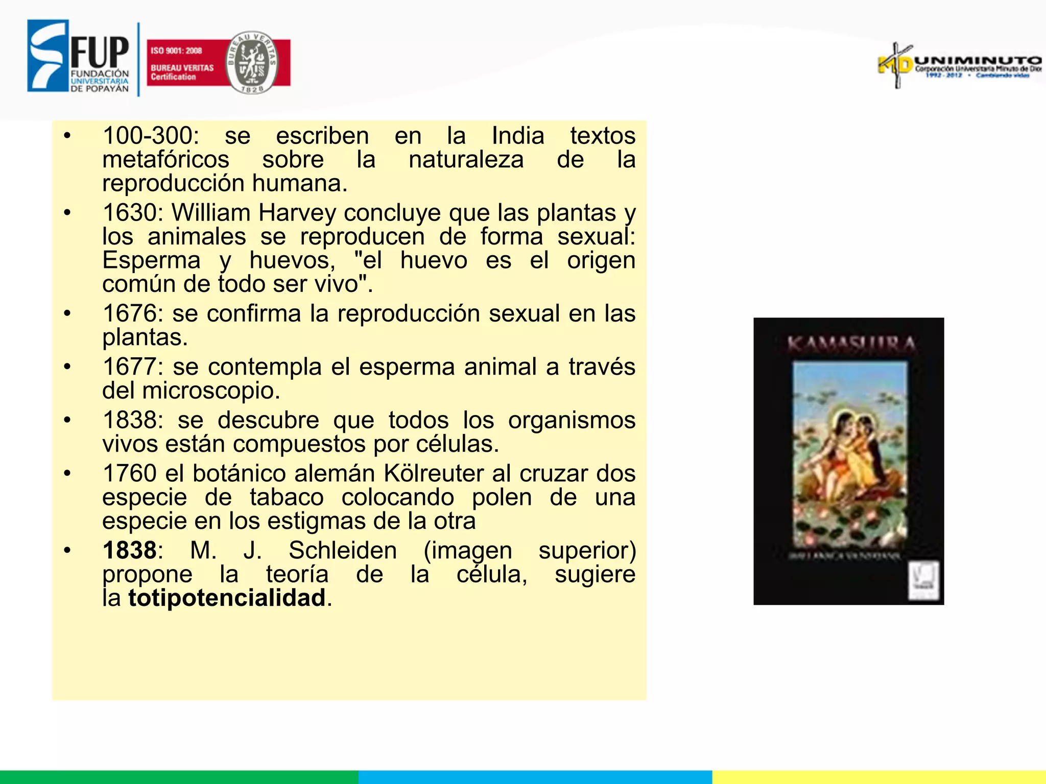 •
•

•
•
•
•
•

100-300: se escriben en la India textos
metafóricos sobre la naturaleza de la
reproducción humana.
1630: William Harvey concluye que las plantas y
los animales se reproducen de forma sexual:
Esperma y huevos, "el huevo es el origen
común de todo ser vivo".
1676: se confirma la reproducción sexual en las
plantas.
1677: se contempla el esperma animal a través
del microscopio.
1838: se descubre que todos los organismos
vivos están compuestos por células.
1760 el botánico alemán Kölreuter al cruzar dos
especie de tabaco colocando polen de una
especie en los estigmas de la otra
1838: M. J. Schleiden (imagen superior)
propone la teoría de la célula, sugiere
la totipotencialidad.

 