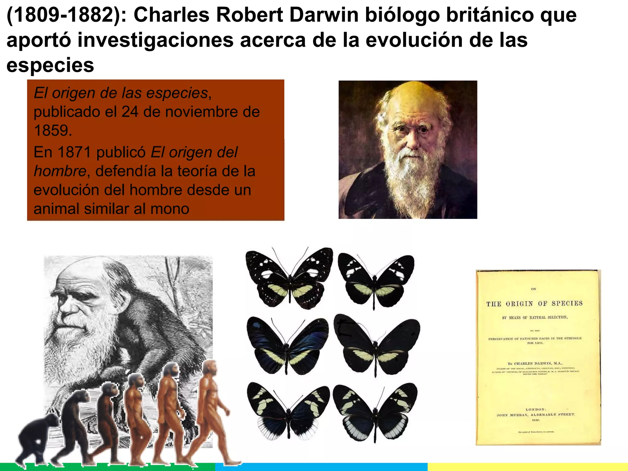 (1809-1882): Charles Robert Darwin biólogo británico que
aportó investigaciones acerca de la evolución de las
especies
El origen de las especies,
publicado el 24 de noviembre de
1859.
En 1871 publicó El origen del
hombre, defendía la teoría de la
evolución del hombre desde un
animal similar al mono

 