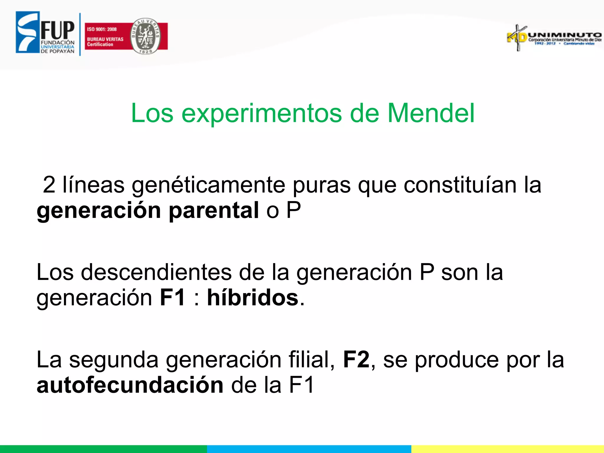 Los experimentos de Mendel
2 líneas genéticamente puras que constituían la
generación parental o P
Los descendientes de la generación P son la
generación F1 : híbridos.
La segunda generación filial, F2, se produce por la
autofecundación de la F1

 