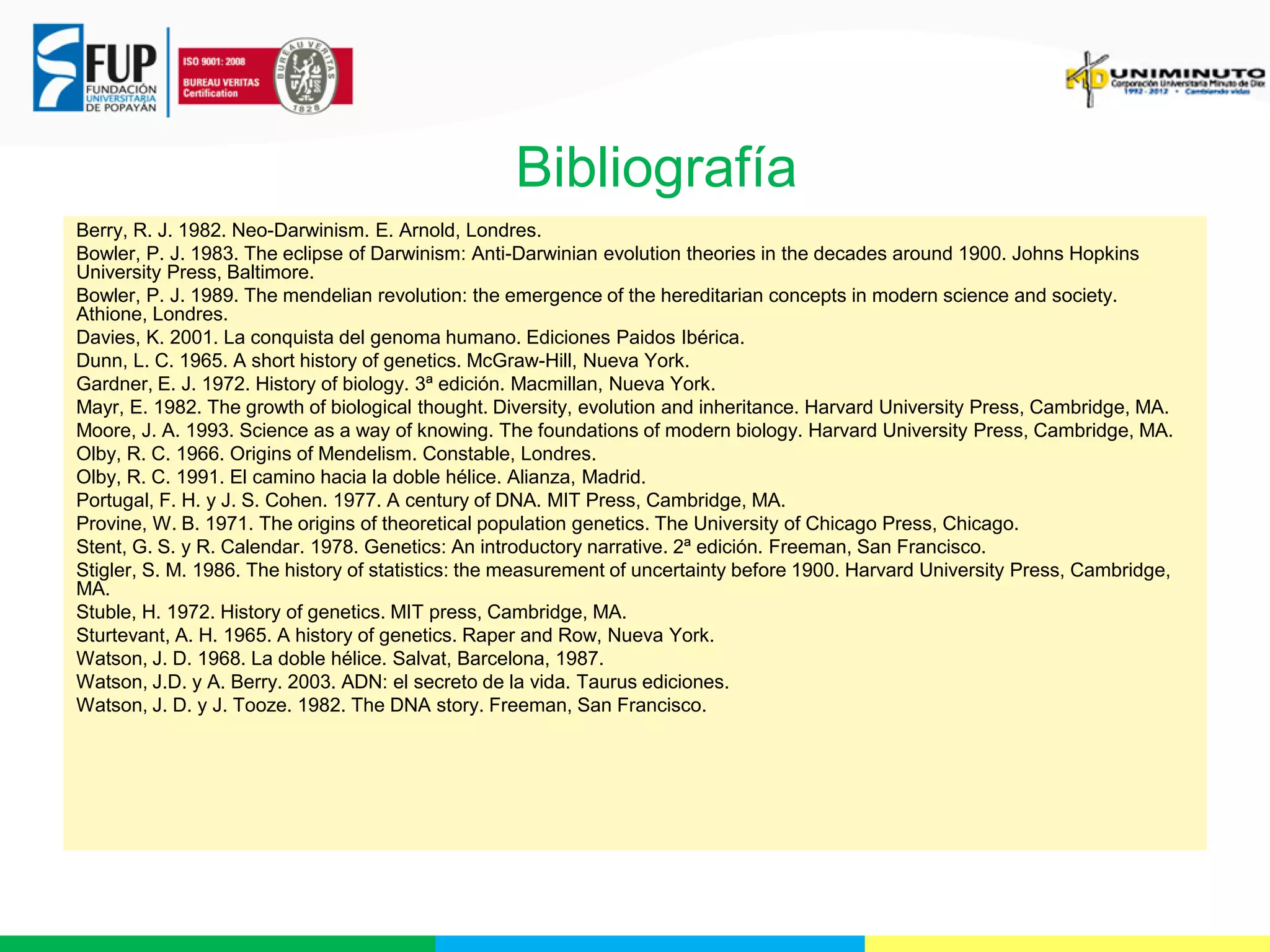 Bibliografía
Berry, R. J. 1982. Neo-Darwinism. E. Arnold, Londres.
Bowler, P. J. 1983. The eclipse of Darwinism: Anti-Darwinian evolution theories in the decades around 1900. Johns Hopkins
University Press, Baltimore.
Bowler, P. J. 1989. The mendelian revolution: the emergence of the hereditarian concepts in modern science and society.
Athione, Londres.
Davies, K. 2001. La conquista del genoma humano. Ediciones Paidos Ibérica.
Dunn, L. C. 1965. A short history of genetics. McGraw-Hill, Nueva York.
Gardner, E. J. 1972. History of biology. 3ª edición. Macmillan, Nueva York.
Mayr, E. 1982. The growth of biological thought. Diversity, evolution and inheritance. Harvard University Press, Cambridge, MA.
Moore, J. A. 1993. Science as a way of knowing. The foundations of modern biology. Harvard University Press, Cambridge, MA.
Olby, R. C. 1966. Origins of Mendelism. Constable, Londres.
Olby, R. C. 1991. El camino hacia la doble hélice. Alianza, Madrid.
Portugal, F. H. y J. S. Cohen. 1977. A century of DNA. MIT Press, Cambridge, MA.
Provine, W. B. 1971. The origins of theoretical population genetics. The University of Chicago Press, Chicago.
Stent, G. S. y R. Calendar. 1978. Genetics: An introductory narrative. 2ª edición. Freeman, San Francisco.
Stigler, S. M. 1986. The history of statistics: the measurement of uncertainty before 1900. Harvard University Press, Cambridge,
MA.
Stuble, H. 1972. History of genetics. MIT press, Cambridge, MA.
Sturtevant, A. H. 1965. A history of genetics. Raper and Row, Nueva York.
Watson, J. D. 1968. La doble hélice. Salvat, Barcelona, 1987.
Watson, J.D. y A. Berry. 2003. ADN: el secreto de la vida. Taurus ediciones.
Watson, J. D. y J. Tooze. 1982. The DNA story. Freeman, San Francisco.

 