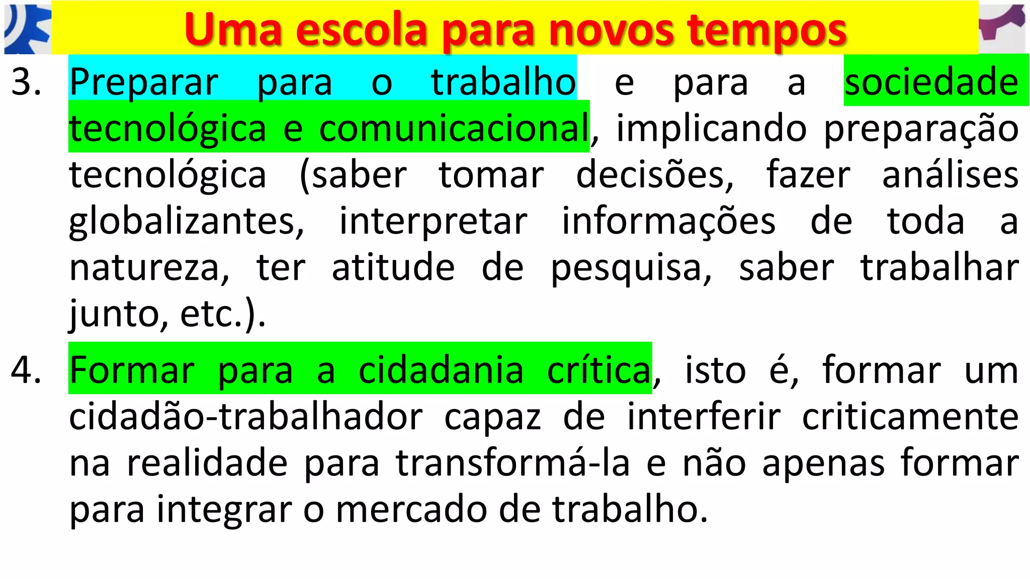 3. Preparar para o trabalho e para a sociedade
tecnológica e comunicacional, implicando preparação
tecnológica (saber tomar decisões, fazer análises
globalizantes, interpretar informações de toda a
natureza, ter atitude de pesquisa, saber trabalhar
junto, etc.).
4. Formar para a cidadania crítica, isto é, formar um
cidadão-trabalhador capaz de interferir criticamente
na realidade para transformá-la e não apenas formar
para integrar o mercado de trabalho.
Uma escola para novos tempos
 