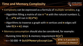 54
 Complexity can be expressed as a formula of multiple variables, e.g.
 Algorithm filling a matrix of size n * m with the natural numbers 1,
2, … n*m will run in O(n*m)
 Algorithms to traverse a graph with n vertices and m edges will
take O(n + m) steps
 Memory consumption should also be considered, for example:
 Running time O(n) & memory requirement O(n2)
 n = 50 000  OutOfMemoryException
Time and Memory Complexity
BTW: Is it possible in
practice? In theory?
 