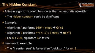 56
 A linear algorithm could be slower than a quadratic algorithm
 The hidden constant could be significant
 Example:
 Algorithm A performs 100*n steps  O(n)
 Algorithm B performs n*(n-1)/2 steps  O(n2)
 For n < 200, algorithm B is faster
 Real-world example:
 The "insertion sort" is faster than "quicksort" for n < 9
The Hidden Constant
 