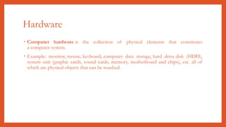 Hardware
• Computer hardware is the collection of physical elements that constitutes
a computer system.
• Example: monitor, mouse, keyboard, computer data storage, hard drive disk (HDD),
system unit (graphic cards, sound cards, memory, motherboard and chips), etc. all of
which are physical objects that can be touched.
 