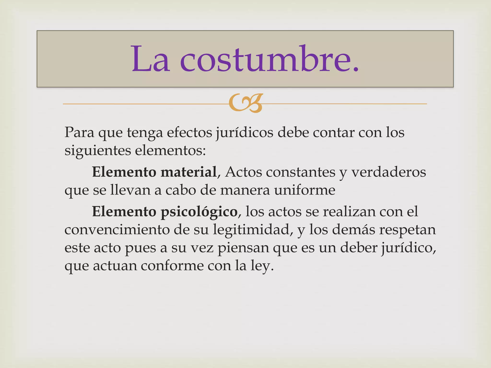 La costumbre. 
 
Para que tenga efectos jurídicos debe contar con los 
siguientes elementos: 
Elemento material, Actos constantes y verdaderos 
que se llevan a cabo de manera uniforme 
Elemento psicológico, los actos se realizan con el 
convencimiento de su legitimidad, y los demás respetan 
este acto pues a su vez piensan que es un deber jurídico, 
que actuan conforme con la ley. 
 