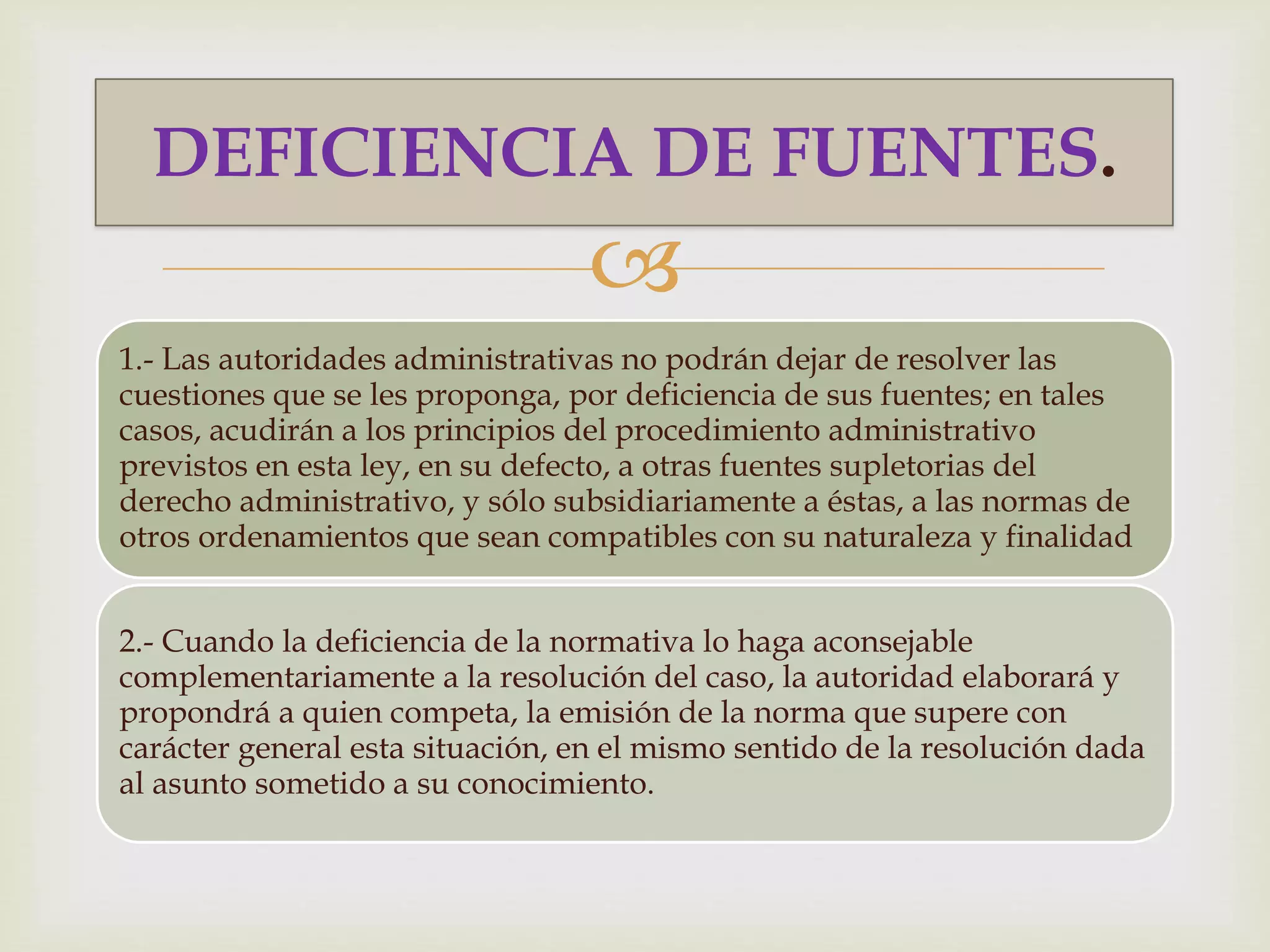 DEFICIENCIA DE FUENTES. 
 
1.- Las autoridades administrativas no podrán dejar de resolver las 
cuestiones que se les proponga, por deficiencia de sus fuentes; en tales 
casos, acudirán a los principios del procedimiento administrativo 
previstos en esta ley, en su defecto, a otras fuentes supletorias del 
derecho administrativo, y sólo subsidiariamente a éstas, a las normas de 
otros ordenamientos que sean compatibles con su naturaleza y finalidad 
2.- Cuando la deficiencia de la normativa lo haga aconsejable 
complementariamente a la resolución del caso, la autoridad elaborará y 
propondrá a quien competa, la emisión de la norma que supere con 
carácter general esta situación, en el mismo sentido de la resolución dada 
al asunto sometido a su conocimiento. 
 