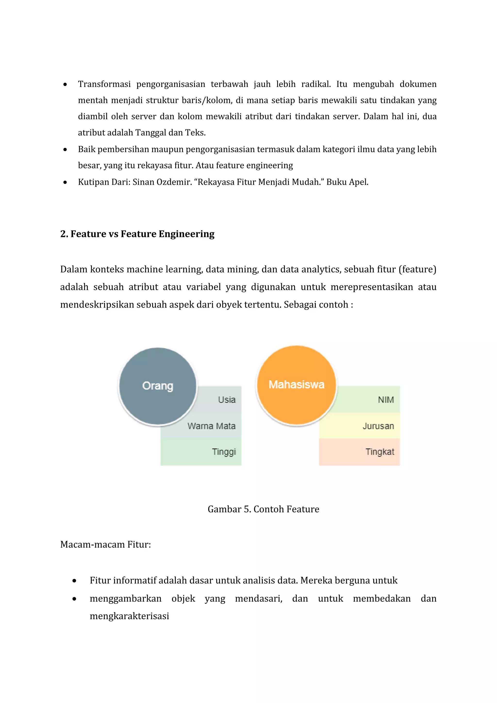 • Transformasi pengorganisasian terbawah jauh lebih radikal. Itu mengubah dokumen
mentah menjadi struktur baris/kolom, di mana setiap baris mewakili satu tindakan yang
diambil oleh server dan kolom mewakili atribut dari tindakan server. Dalam hal ini, dua
atribut adalah Tanggal dan Teks.
• Baik pembersihan maupun pengorganisasian termasuk dalam kategori ilmu data yang lebih
besar, yang itu rekayasa fitur. Atau feature engineering
• Kutipan Dari: Sinan Ozdemir. “Rekayasa Fitur Menjadi Mudah.” Buku Apel.
2. Feature vs Feature Engineering
Dalam konteks machine learning, data mining, dan data analytics, sebuah fitur (feature)
adalah sebuah atribut atau variabel yang digunakan untuk merepresentasikan atau
mendeskripsikan sebuah aspek dari obyek tertentu. Sebagai contoh :
Gambar 5. Contoh Feature
Macam-macam Fitur:
• Fitur informatif adalah dasar untuk analisis data. Mereka berguna untuk
• menggambarkan objek yang mendasari, dan untuk membedakan dan
mengkarakterisasi
 