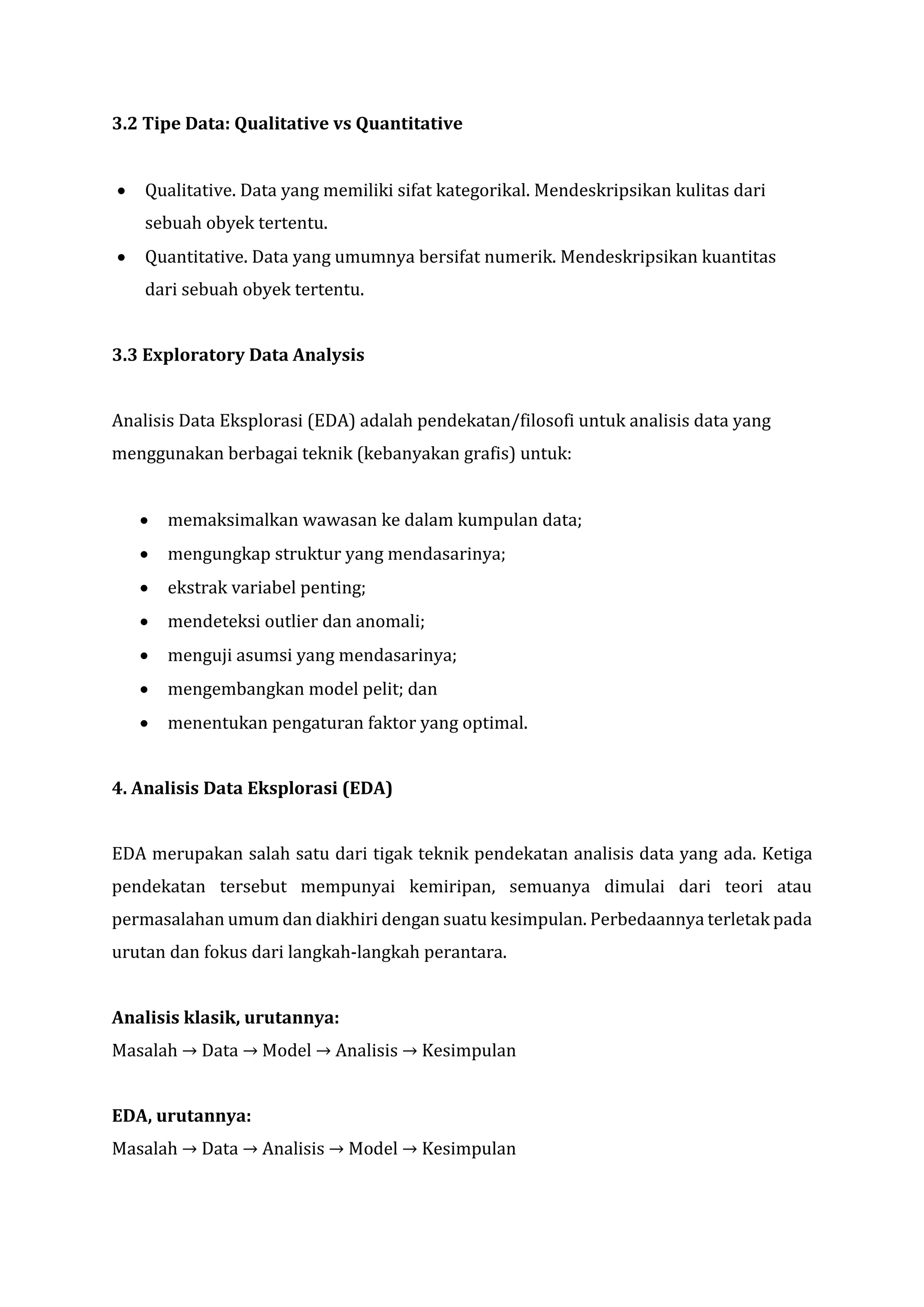 3.2 Tipe Data: Qualitative vs Quantitative
• Qualitative. Data yang memiliki sifat kategorikal. Mendeskripsikan kulitas dari
sebuah obyek tertentu.
• Quantitative. Data yang umumnya bersifat numerik. Mendeskripsikan kuantitas
dari sebuah obyek tertentu.
3.3 Exploratory Data Analysis
Analisis Data Eksplorasi (EDA) adalah pendekatan/filosofi untuk analisis data yang
menggunakan berbagai teknik (kebanyakan grafis) untuk:
• memaksimalkan wawasan ke dalam kumpulan data;
• mengungkap struktur yang mendasarinya;
• ekstrak variabel penting;
• mendeteksi outlier dan anomali;
• menguji asumsi yang mendasarinya;
• mengembangkan model pelit; dan
• menentukan pengaturan faktor yang optimal.
4. Analisis Data Eksplorasi (EDA)
EDA merupakan salah satu dari tigak teknik pendekatan analisis data yang ada. Ketiga
pendekatan tersebut mempunyai kemiripan, semuanya dimulai dari teori atau
permasalahan umum dan diakhiri dengan suatu kesimpulan. Perbedaannya terletak pada
urutan dan fokus dari langkah-langkah perantara.
Analisis klasik, urutannya:
Masalah → Data → Model → Analisis → Kesimpulan
EDA, urutannya:
Masalah → Data → Analisis → Model → Kesimpulan
 