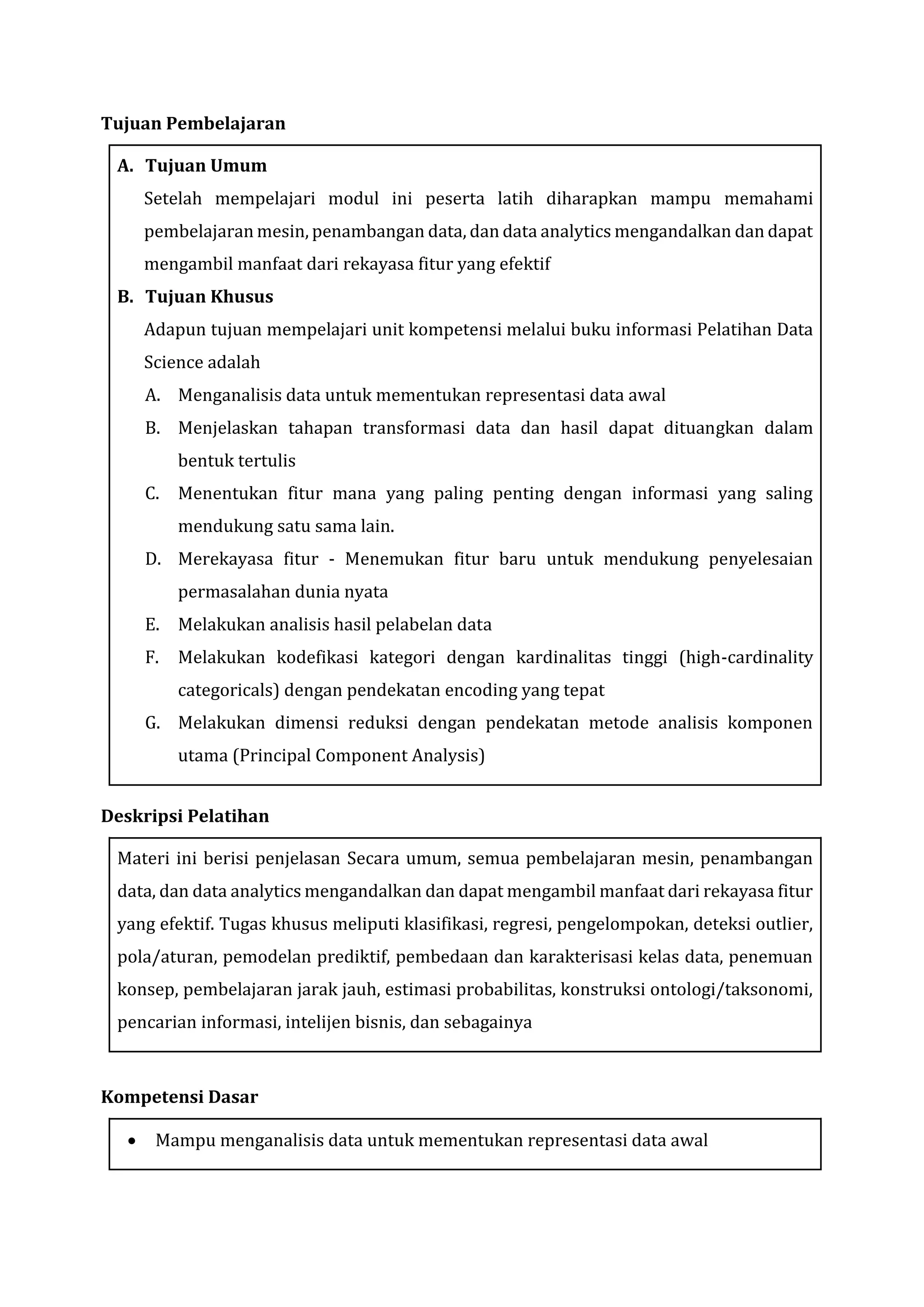 Tujuan Pembelajaran
A. Tujuan Umum
Setelah mempelajari modul ini peserta latih diharapkan mampu memahami
pembelajaran mesin, penambangan data, dan data analytics mengandalkan dan dapat
mengambil manfaat dari rekayasa fitur yang efektif
B. Tujuan Khusus
Adapun tujuan mempelajari unit kompetensi melalui buku informasi Pelatihan Data
Science adalah
A. Menganalisis data untuk mementukan representasi data awal
B. Menjelaskan tahapan transformasi data dan hasil dapat dituangkan dalam
bentuk tertulis
C. Menentukan fitur mana yang paling penting dengan informasi yang saling
mendukung satu sama lain.
D. Merekayasa fitur - Menemukan fitur baru untuk mendukung penyelesaian
permasalahan dunia nyata
E. Melakukan analisis hasil pelabelan data
F. Melakukan kodefikasi kategori dengan kardinalitas tinggi (high-cardinality
categoricals) dengan pendekatan encoding yang tepat
G. Melakukan dimensi reduksi dengan pendekatan metode analisis komponen
utama (Principal Component Analysis)
Deskripsi Pelatihan
Materi ini berisi penjelasan Secara umum, semua pembelajaran mesin, penambangan
data, dan data analytics mengandalkan dan dapat mengambil manfaat dari rekayasa fitur
yang efektif. Tugas khusus meliputi klasifikasi, regresi, pengelompokan, deteksi outlier,
pola/aturan, pemodelan prediktif, pembedaan dan karakterisasi kelas data, penemuan
konsep, pembelajaran jarak jauh, estimasi probabilitas, konstruksi ontologi/taksonomi,
pencarian informasi, intelijen bisnis, dan sebagainya
Kompetensi Dasar
• Mampu menganalisis data untuk mementukan representasi data awal
 