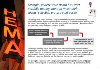 Example: variety store Hema has strict
portfolio management to make their
clients’ selection process a bit easier

The variety store Hema provides a large number of basic products from clothing,
household products, food and personal care items up to simple insurances. Working from
the motto: “An easier and nicer life must be accessible for everyone”, Hema has based
its proposition on the following customer insight:

 In this complex world it is
  important for me to shift              That gives a lot of pressure
          for myself

                                                               Therefore I like it when
                      I constantly have to make
                                                              small choices in my life are
                          important decisions
                                                                made easier and clear


This insight perfectly places the generic need for independency in the context of
shopping for basic products. Hema has responded to that with a portfolio management
in which there are at maximum three variants per product: good, better and best. For
most products there is only one choice: a reliable alternative, only with the Hema brand,
that is not expensive, but also not the cheapest you can get on the market.

The concept is supported with a bright, consistent furnishing of the stores and people
oriented advertising and an extensive distribution network, e.g. on railway stations.

                                                                                             13
 