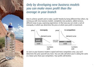 Only by developing new business models
you can make more profit than the
average in your branch

How to achieve growth and to make a profit? Mainly by being different than others. By
coming up with new business models: completely new products, added services,
different ways to pay, surprising experiences. In that way you can create a sort of
monopoly, in which you determine the price at which your profit is maximised.


      price        monopoly                price      in competition


                       demand curve                      demand curve

              profit                  price of the
                                      competitor     profit

              costs                                  costs

                              numbers                          numbers
                              sold                             sold
As soon as your business model is copied and more competitors arise, you can‟t
determine the price yourself any more. You can only sell when you‟re asking the same
or a lower price than your competitors. Your profits will decline.



                                                                                        3
 