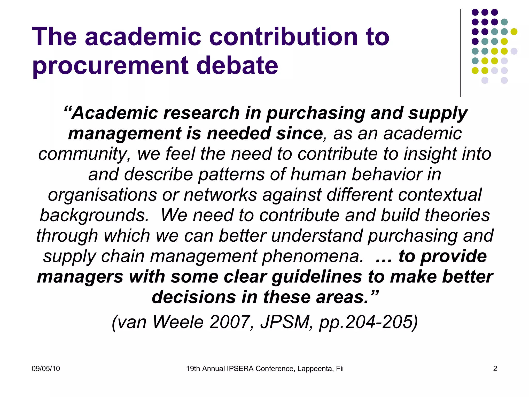 The academic contribution to procurement debate “ Academic research in purchasing and supply management is needed since , as an academic community, we feel the need to contribute to insight into and describe patterns of human behavior in  organisations  or networks against different contextual backgrounds.   We need to contribute and build theories through which we can better understand purchasing and supply chain management phenomena.   … to provide managers with some clear guidelines to make better decisions in these areas.” (van Weele 2007, JPSM, pp.204-205)   