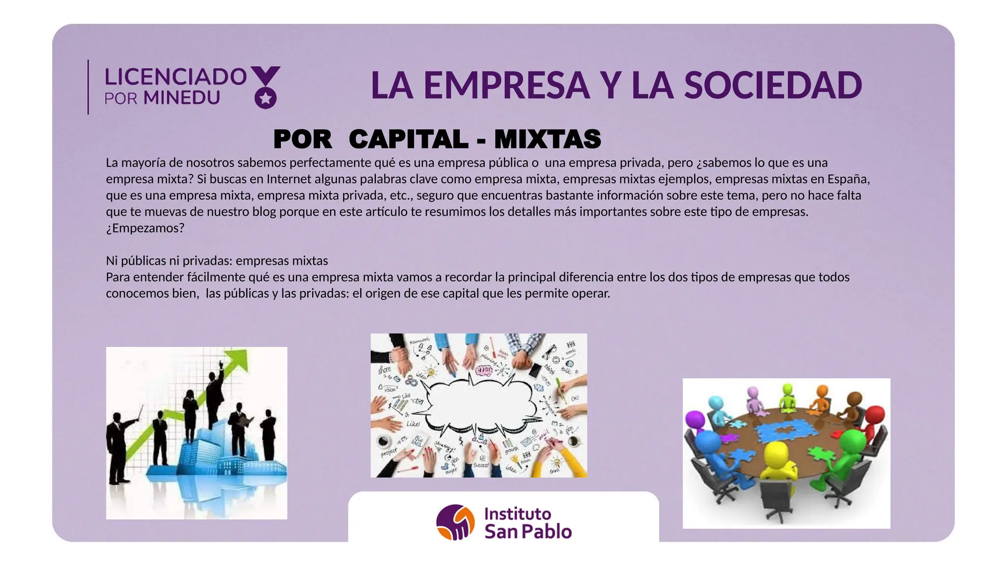 LA EMPRESA Y LA SOCIEDAD
POR CAPITAL - MIXTAS
La mayoría de nosotros sabemos perfectamente qué es una empresa pública o una empresa privada, pero ¿sabemos lo que es una
empresa mixta? Si buscas en Internet algunas palabras clave como empresa mixta, empresas mixtas ejemplos, empresas mixtas en España,
que es una empresa mixta, empresa mixta privada, etc., seguro que encuentras bastante información sobre este tema, pero no hace falta
que te muevas de nuestro blog porque en este artículo te resumimos los detalles más importantes sobre este tipo de empresas.
¿Empezamos?
Ni públicas ni privadas: empresas mixtas
Para entender fácilmente qué es una empresa mixta vamos a recordar la principal diferencia entre los dos tipos de empresas que todos
conocemos bien, las públicas y las privadas: el origen de ese capital que les permite operar.
 