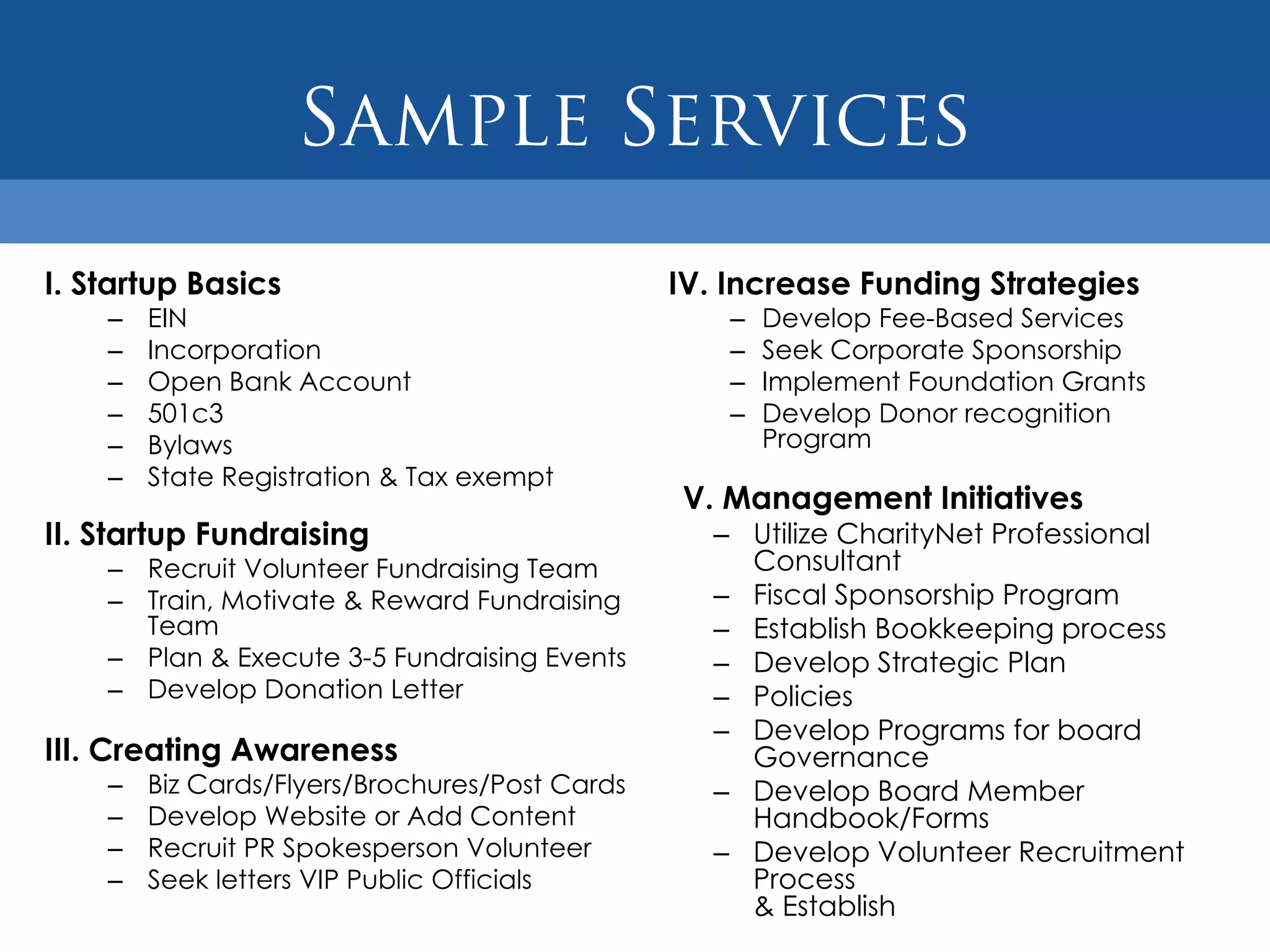 I. Startup Basics                               IV. Increase Funding Strategies
    –   EIN                                         –   Develop Fee-Based Services
    –   Incorporation                               –   Seek Corporate Sponsorship
    –   Open Bank Account                           –   Implement Foundation Grants
    –   501c3                                       –   Develop Donor recognition
    –   Bylaws                                          Program
    –   State Registration & Tax exempt
                                                V. Management Initiatives
II. Startup Fundraising                           – Utilize CharityNet Professional
    – Recruit Volunteer Fundraising Team            Consultant
    – Train, Motivate & Reward Fundraising        – Fiscal Sponsorship Program
      Team                                        – Establish Bookkeeping process
    – Plan & Execute 3-5 Fundraising Events       – Develop Strategic Plan
    – Develop Donation Letter                     – Policies
                                                  – Develop Programs for board
III. Creating Awareness                             Governance
    –   Biz Cards/Flyers/Brochures/Post Cards     – Develop Board Member
    –   Develop Website or Add Content              Handbook/Forms
    –   Recruit PR Spokesperson Volunteer         – Develop Volunteer Recruitment
    –   Seek letters VIP Public Officials           Process
                                                    & Establish
 