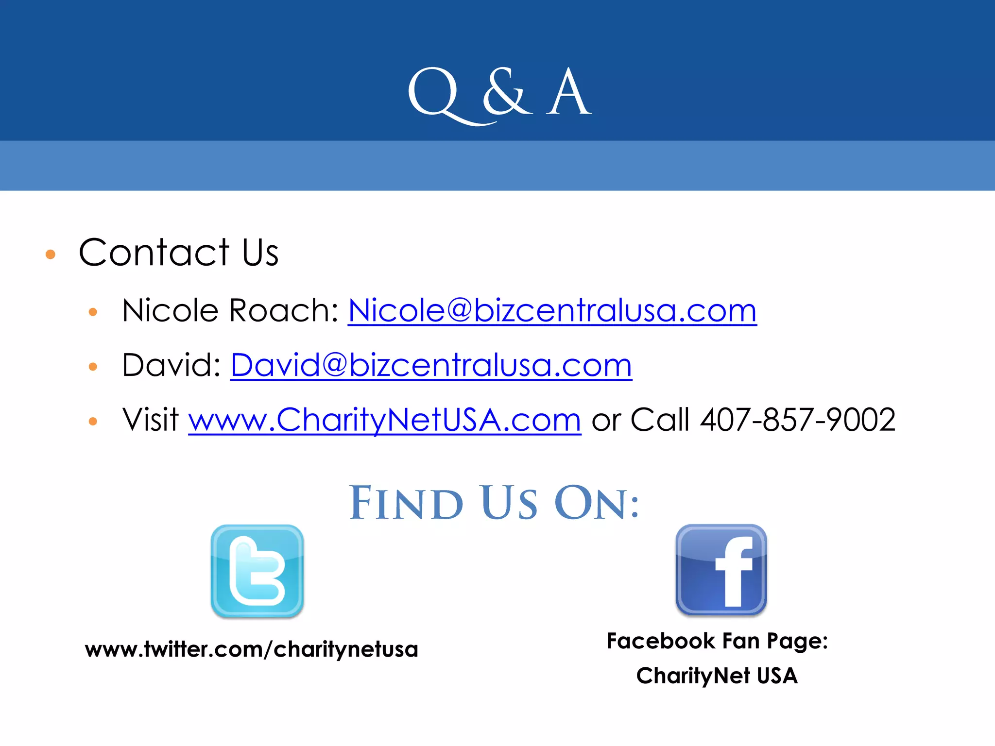 • Contact Us
  • Nicole Roach: Nicole@bizcentralusa.com
  • David: David@bizcentralusa.com
  • Visit www.CharityNetUSA.com or Call 407-857-9002




  www.twitter.com/charitynetusa   Facebook Fan Page:
                                     CharityNet USA
 