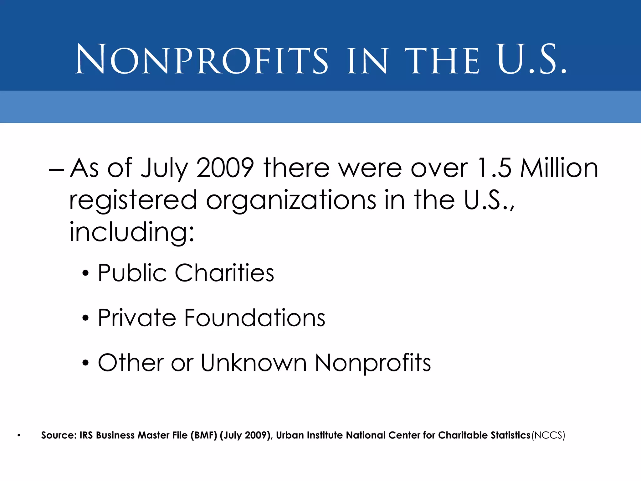 – As of July 2009 there were over 1.5 Million
       registered organizations in the U.S.,
       including:
            • Public Charities
            • Private Foundations
            • Other or Unknown Nonprofits

•   Source: IRS Business Master File (BMF) (July 2009), Urban Institute National Center for Charitable Statistics(NCCS)
 
