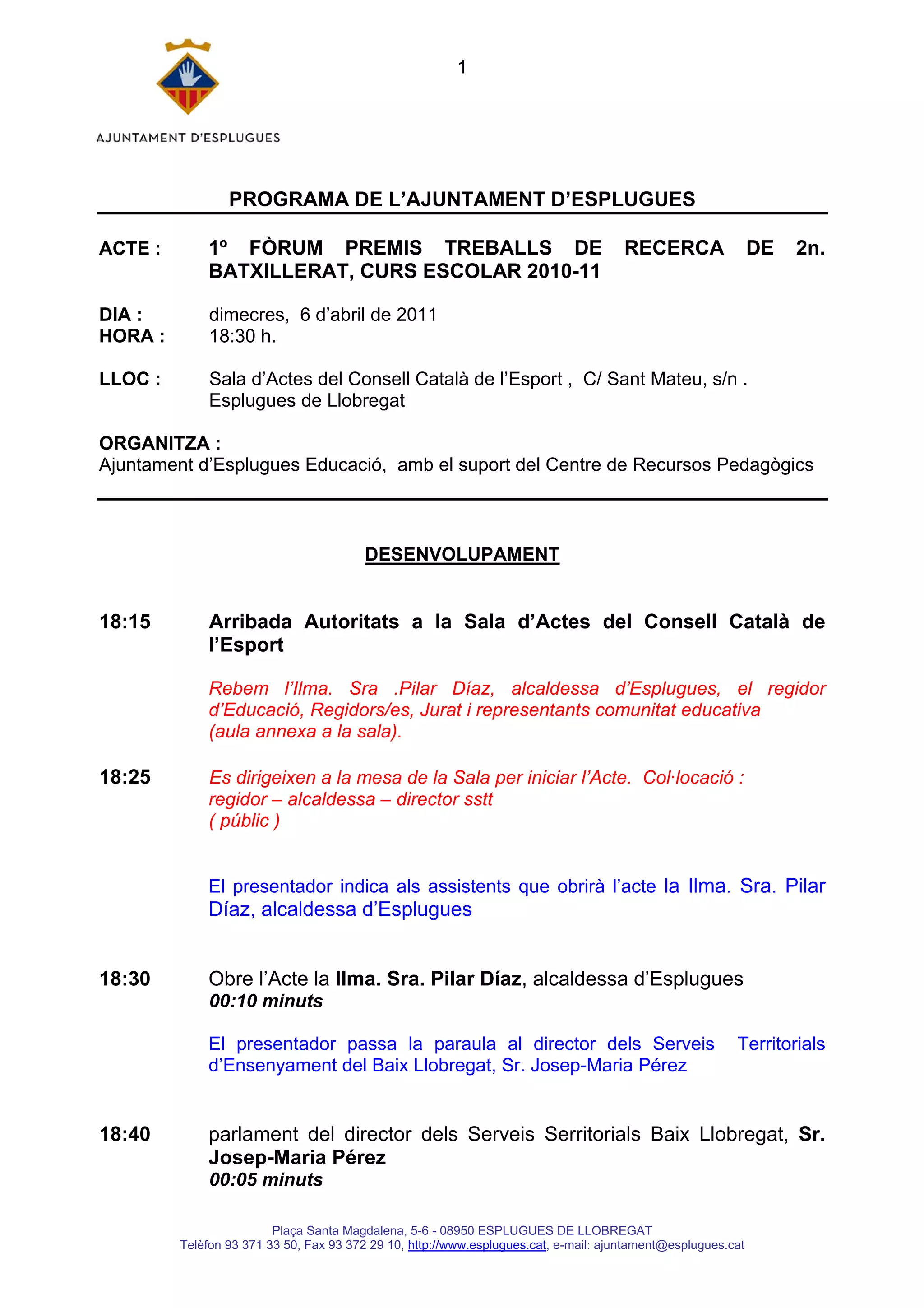 1




                 PROGRAMA DE L’AJUNTAMENT D’ESPLUGUES

ACTE :       1º FÒRUM PREMIS TREBALLS DE                                              RECERCA                 DE   2n.
             BATXILLERAT, CURS ESCOLAR 2010-11

DIA :         dimecres, 6 d’abril de 2011
HORA :        18:30 h.

LLOC :        Sala d’Actes del Consell Català de l’Esport , C/ Sant Mateu, s/n .
              Esplugues de Llobregat

ORGANITZA :
Ajuntament d’Esplugues Educació, amb el suport del Centre de Recursos Pedagògics



                                         DESENVOLUPAMENT


18:15        Arribada Autoritats a la Sala d’Actes del Consell Català de
             l’Esport

             Rebem l’Ilma. Sra .Pilar Díaz, alcaldessa d’Esplugues, el regidor
             d’Educació, Regidors/es, Jurat i representants comunitat educativa
             (aula annexa a la sala).

18:25        Es dirigeixen a la mesa de la Sala per iniciar l’Acte. Col·locació :
             regidor – alcaldessa – director sstt
             ( públic )


             El presentador indica als assistents que obrirà l’acte la Ilma. Sra. Pilar
             Díaz, alcaldessa d’Esplugues


18:30        Obre l’Acte la Ilma. Sra. Pilar Díaz, alcaldessa d’Esplugues
              00:10 minuts

             El presentador passa la paraula al director dels Serveis                                    Territorials
             d’Ensenyament del Baix Llobregat, Sr. Josep-Maria Pérez


18:40        parlament del director dels Serveis Serritorials Baix Llobregat, Sr.
             Josep-Maria Pérez
              00:05 minuts

                         Plaça Santa Magdalena, 5-6 - 08950 ESPLUGUES DE LLOBREGAT
         Telèfon 93 371 33 50, Fax 93 372 29 10, http://www.esplugues.cat, e-mail: ajuntament@esplugues.cat
 