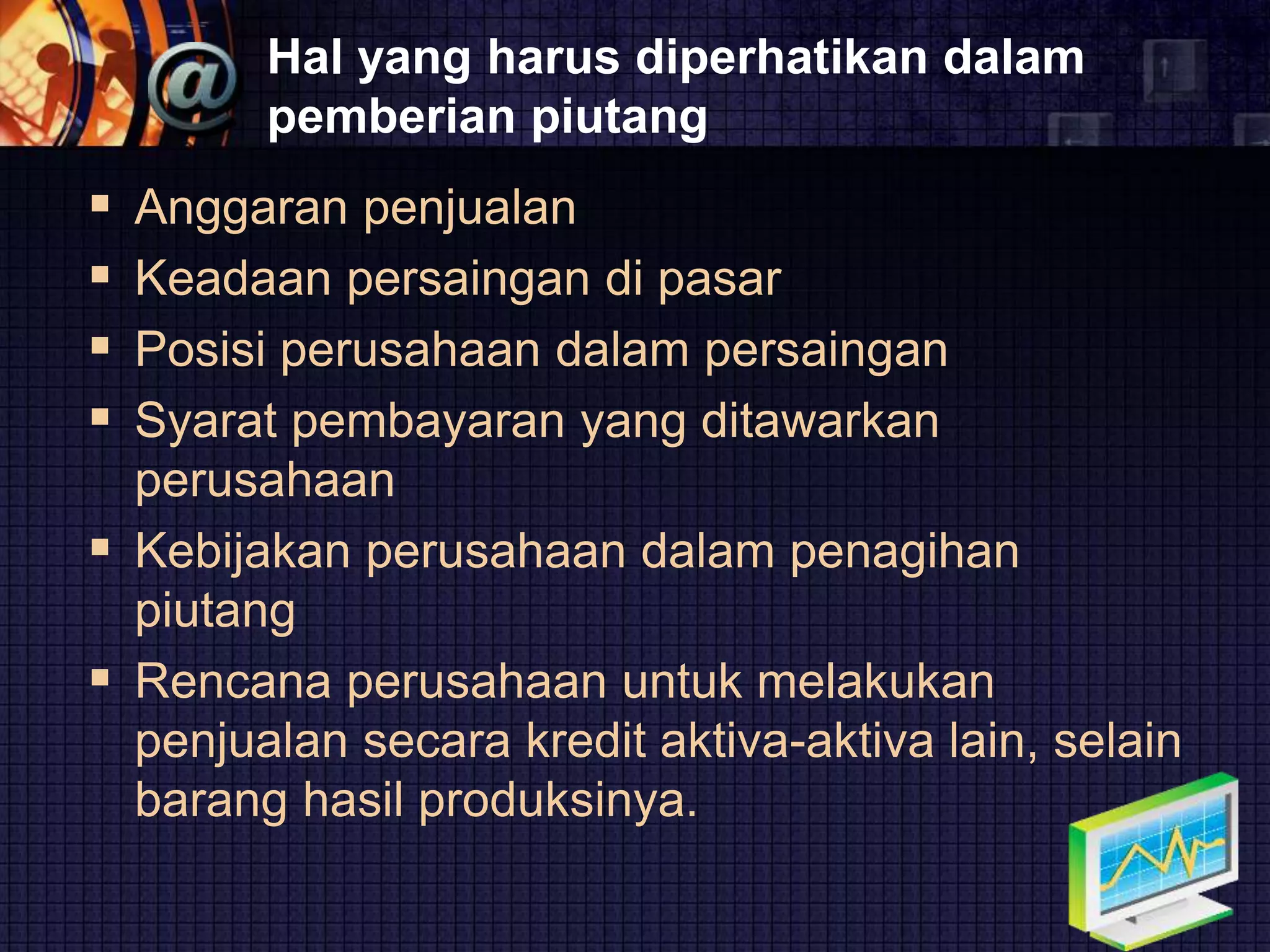 LOGO
Hal yang harus diperhatikan dalam
pemberian piutang
 Anggaran penjualan
 Keadaan persaingan di pasar
 Posisi perusahaan dalam persaingan
 Syarat pembayaran yang ditawarkan
perusahaan
 Kebijakan perusahaan dalam penagihan
piutang
 Rencana perusahaan untuk melakukan
penjualan secara kredit aktiva-aktiva lain, selain
barang hasil produksinya.
 