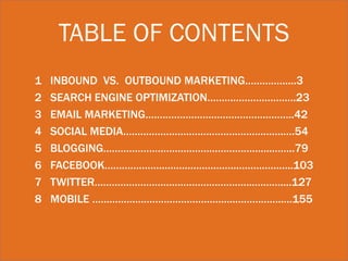 TABLE OF CONTENTS
1
2
3
4
5
6
7
8

INBOUND VS. OUTBOUND MARKETING……………...3
SEARCH ENGINE OPTIMIZATION………………………….23
EMAIL MARKETING…………………………………………….42
SOCIAL MEDIA………………………………………….…….….54
BLOGGING…………………………………………………..……..79
FACEBOOK……………………………………….………………..103
TWITTER………………………………………………..………....127
MOBILE …………………………………………..……………..…155

 